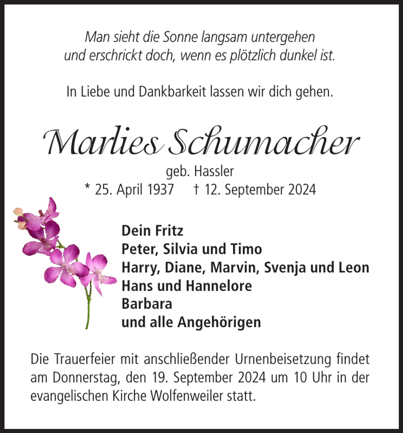 <p>Man sieht die Sonne langsam untergehen<br />und erschrickt doch, wenn es plötzlich dunkel ist.<br />In Liebe und Dankbarkeit lassen wir dich gehen.</p><p>Marlies Schumacher<br />geb. Hassler<br />* 25. April 1937 † 12. September 2024</p><p>Dein Fritz<br />Peter, Silvia und Timo<br />Harry, Diane, Marvin, Svenja und Leon<br />Hans und Hannelore<br />Barbara<br />und alle Angehörigen<br />Die Trauerfeier mit anschließender Urnenbeisetzung findet<br />am Donnerstag, den 19. September 2024 um 10 Uhr in der<br />evangelischen Kirche Wolfenweiler statt.</p>