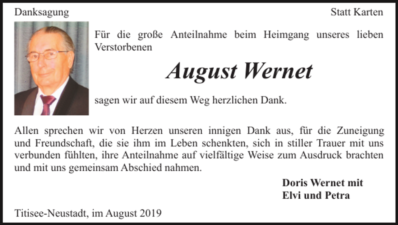 <p>Danksagung</p><p>Statt Karten<br />Für die große Anteilnahme beim Heimgang unseres lieben<br />Verstorbenen</p><p>August Wernet<br />sagen wir auf diesem Weg herzlichen Dank.<br />Allen sprechen wir von Herzen unseren innigen Dank aus, für die Zuneigung<br />und Freundschaft, die sie ihm im Leben schenkten, sich in stiller Trauer mit uns<br />verbunden fühlten, ihre Anteilnahme auf vielfältige Weise zum Ausdruck brachten<br />und mit uns gemeinsam Abschied nahmen.<br />Doris Wernet mit<br />Elvi und Petra<br />Titisee-Neustadt, im August 2019</p>