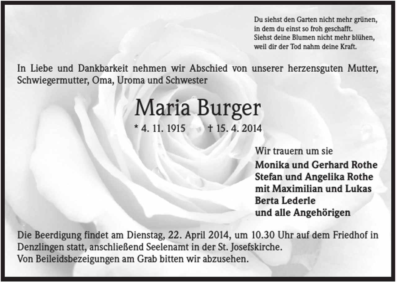 <p>Du siehst den Garten nicht mehr grünen,<br />in dem du einst so froh geschafft.<br />Siehst deine Blumen nicht mehr blühen,<br />weil dir der Tod nahm deine Kraft.</p><p>In Liebe und Dankbarkeit nehmen wir Abschied von unserer herzensguten Mutter,<br />Schwiegermutter, Oma, Uroma und Schwester</p><p>Maria Burger<br />* 4. 11. 1915</p><p>† 15. 4. 2014<br />Wir trauern um sie<br />Monika und Gerhard Rothe<br />Stefan und Angelika Rothe<br />mit Maximilian und Lukas<br />Berta Lederle<br />und alle Angehörigen</p><p>Die Beerdigung findet am Dienstag, 22. April 2014, um 10.30 Uhr auf dem Friedhof in<br />Denzlingen statt, anschließend Seelenamt in der St. Josefskirche.<br />Von Beileidsbezeigungen am Grab bitten wir abzusehen.</p>