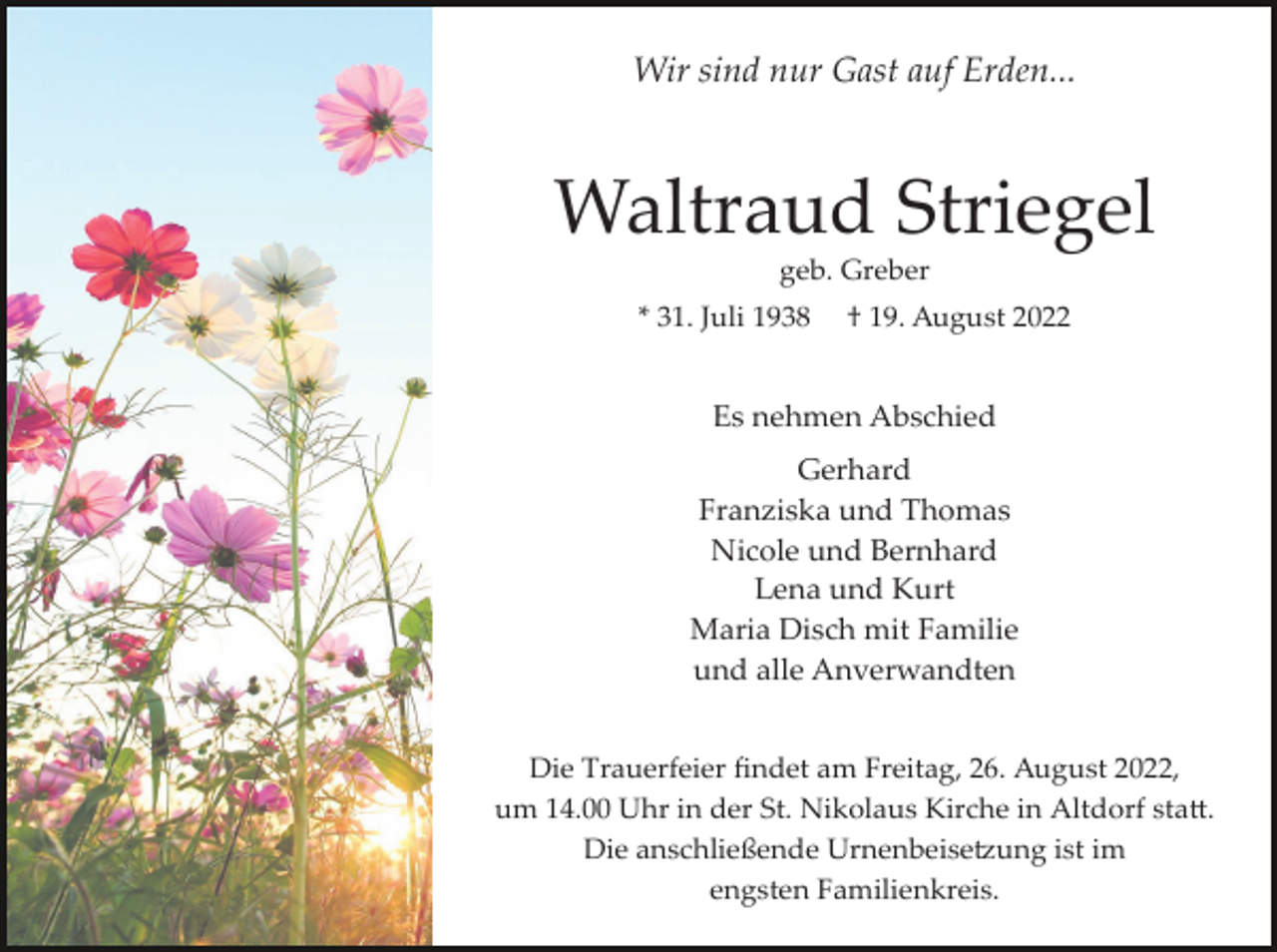 <p>Wir sind nur Gast auf Erden...</p><p>Waltraud Striegel<br />geb. Greber<br />* 31. Juli 1938</p><p>† 19. August 2022</p><p>Es nehmen Abschied<br />Gerhard<br />Franziska und Thomas<br />Nicole und Bernhard<br />Lena und Kurt<br />Maria Disch mit Familie<br />und alle Anverwandten<br />Die Trauerfeier ﬁndet am Freitag, 26. August 2022,<br />um 14.00 Uhr in der St. Nikolaus Kirche in Altdorf sta�.<br />Die anschließende Urnenbeise�ung ist im<br />engsten Familienkreis.</p>