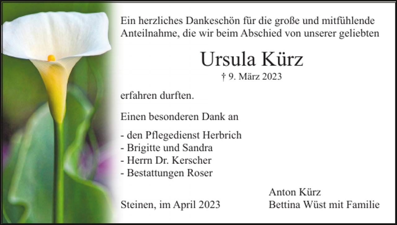 <p>Ein herzliches Dankeschön für die große und mitfühlende<br />Anteilnahme, die wir beim Abschied von unserer geliebten</p><p>Ursula Kürz<br />† 9. März 2023</p><p>erfahren durften.<br />Einen besonderen Dank an<br />- den Pflegedienst Herbrich<br />- Brigitte und Sandra<br />- Herrn Dr. Kerscher<br />- Bestattungen Roser<br />Steinen, im April 2023</p><p>Anton Kürz<br />Bettina Wüst mit Familie</p>