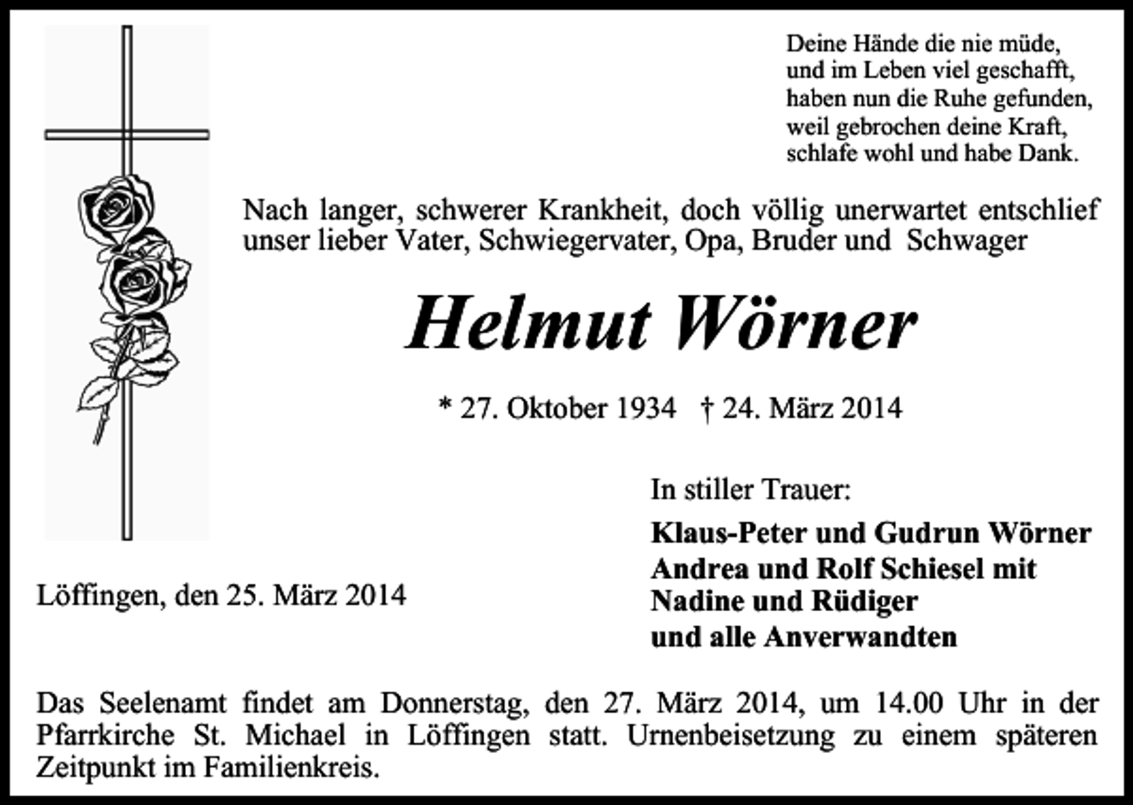 <p>Deine Hände die nie müde,<br />und im Leben viel geschafft,<br />haben nun die Ruhe gefunden,<br />weil gebrochen deine Kraft,<br />schlafe wohl und habe Dank.</p><p>Nach langer, schwerer Krankheit, doch völlig unerwartet entschlief<br />unser lieber Vater, Schwiegervater, Opa, Bruder und Schwager</p><p>Helmut Wörner<br />* 27. Oktober 1934 † 24. März 2014</p><p>Löffingen, den 25. März 2014</p><p>In stiller Trauer:<br />Klaus-Peter und Gudrun Wörner<br />Andrea und Rolf Schiesel mit<br />Nadine und Rüdiger<br />und alle Anverwandten</p><p>Das Seelenamt findet am Donnerstag, den 27. März 2014, um 14.00 Uhr in der<br />Pfarrkirche St. Michael in Löffingen statt. Urnenbeisetzung zu einem späteren<br />Zeitpunkt im Familienkreis.</p>