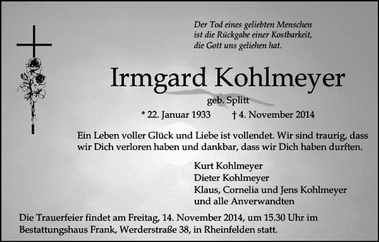 <p>Der Tod eines geliebten Menschen<br />ist die Rückgabe einer Kostbarkeit,<br />die Gott uns geliehen hat.</p><p>Irmgard Kohlmeyer<br />geb. Splitt</p><p>* 22. Januar 1933</p><p>† 4. November 2014</p><p>Ein Leben voller Glück und Liebe ist vollendet. Wir sind traurig, dass<br />wir Dich verloren haben und dankbar, dass wir Dich haben durften.<br />Kurt Kohlmeyer<br />Dieter Kohlmeyer<br />Klaus, Cornelia und Jens Kohlmeyer<br />und alle Anverwandten<br />Die Trauerfeier findet am Freitag, 14. November 2014, um 15.30 Uhr im<br />Bestattungshaus Frank, Werderstraße 38, in Rheinfelden statt.</p>