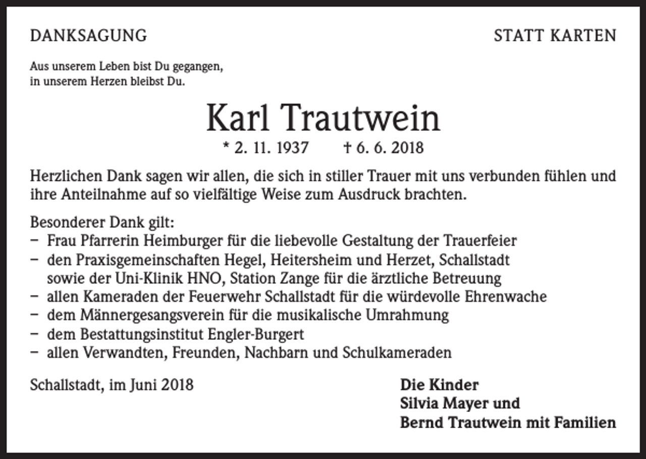 <p>DANKSAGUNG</p><p>STATT KARTEN</p><p>Aus unserem Leben bist Du gegangen,<br />in unserem Herzen bleibst Du.</p><p>Karl Trautwein<br />* 2. 11. 1937 † 6. 6. 2018</p><p>Herzlichen Dank sagen wir allen, die sich in stiller Trauer mit uns verbunden fühlen und<br />ihre Anteilnahme auf so vielfältige Weise zum Ausdruck brachten.<br />Besonderer Dank gilt:<br />– Frau Pfarrerin Heimburger für die liebevolle Gestaltung der Trauerfeier<br />– den Praxisgemeinschaften Hegel, Heitersheim und Herzet, Schallstadt<br />sowie der Uni-Klinik HNO, Station Zange für die ärztliche Betreuung<br />– allen Kameraden der Feuerwehr Schallstadt für die würdevolle Ehrenwache<br />– dem Männergesangsverein für die musikalische Umrahmung<br />– dem Bestattungsinstitut Engler-Burgert<br />– allen Verwandten, Freunden, Nachbarn und Schulkameraden<br />Schallstadt, im Juni 2018</p><p>ie Kinder<br />D<br />Silvia Mayer und<br />Bernd Trautwein mit Familien</p>