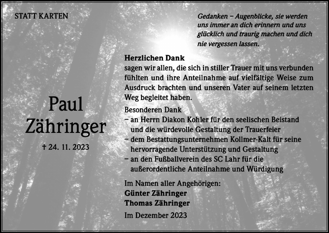 <p>STATT KARTEN</p><p>Paul<br />Zähringer<br />† 24. 11. 2023</p><p>edanken – Augenblicke, sie werden<br />G<br />uns immer an dich erinnern und uns<br />glücklich und traurig machen und dich<br />nie vergessen lassen.</p><p>Herzlichen Dank<br />sagen wir allen, die sich in stiller Trauer mit uns verbunden<br />fühlten und ihre Anteilnahme auf vielfältige Weise zum<br />Ausdruck brachten und unseren Vater auf seinem letzten<br />Weg begleitet haben.<br />Besonderen Dank<br />– an Herrn Diakon Kohler für den seelischen Beistand<br />und die würdevolle Gestaltung der Trauerfeier<br />– dem Bestattungsunternehmen Kollmer-Kalt für seine<br />hervorragende Unterstützung und Gestaltung<br />– an den Fußballverein des SC Lahr für die<br />außerordentliche Anteilnahme und Würdigung<br />Im Namen aller Angehörigen:<br />Günter Zähringer<br />Thomas Zähringer<br />Im Dezember 2023</p>