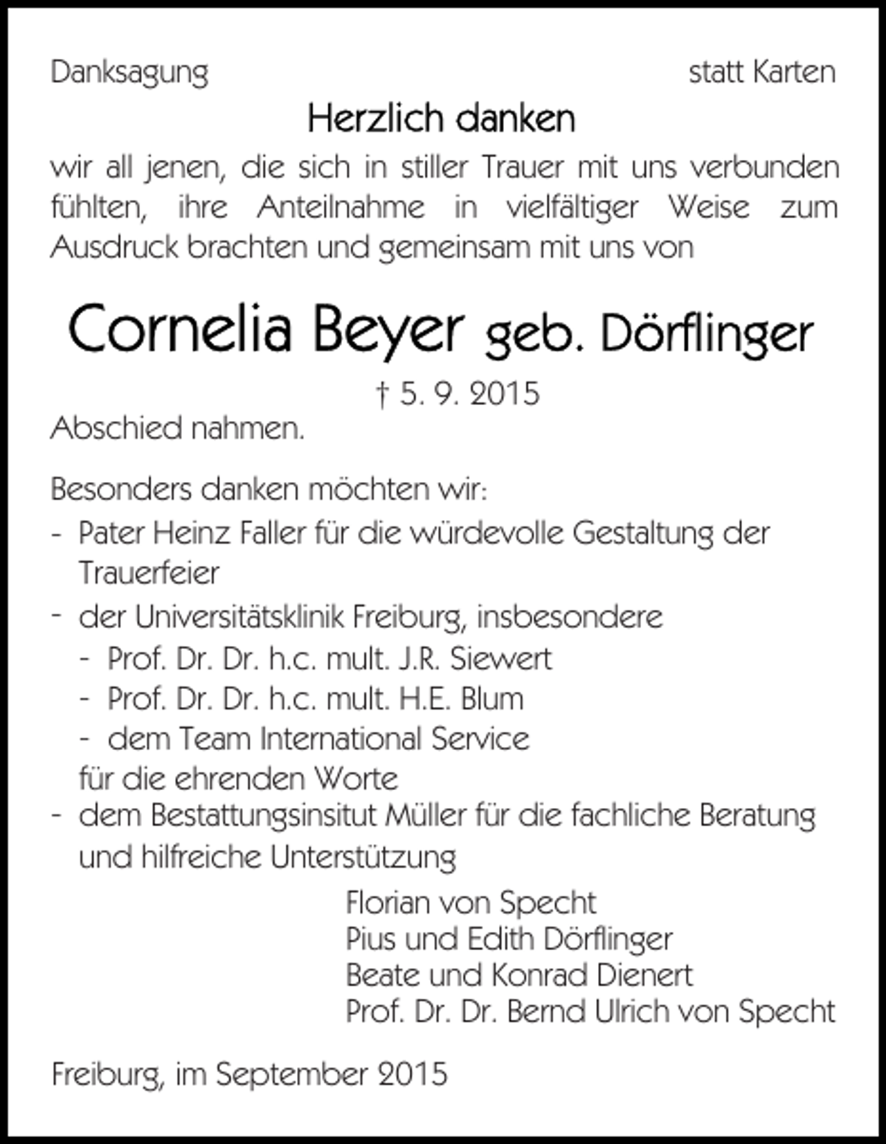 <p>Danksagung</p><p>statt Karten</p><p>wir all jenen, die sich in stiller Trauer mit uns verbunden<br />fühlten, ihre Anteilnahme in vielfältiger Weise zum<br />Ausdruck brachten und gemeinsam mit uns von</p><p>Abschied nahmen.</p><p>† 5. 9. 2015</p><p>Besonders danken möchten wir:<br />- Pater Heinz Faller für die würdevolle Gestaltung der<br />Trauerfeier<br />- der Universitätsklinik Freiburg, insbesondere<br />- Prof. Dr. Dr. h.c. mult. J.R. Siewert<br />- Prof. Dr. Dr. h.c. mult. H.E. Blum<br />- dem Team International Service<br />für die ehrenden Worte<br />- dem Bestattungsinsitut Müller für die fachliche Beratung<br />und hilfreiche Unterstützung<br />Florian von Specht<br />Pius und Edith Dörflinger<br />Beate und Konrad Dienert<br />Prof. Dr. Dr. Bernd Ulrich von Specht<br />Freiburg, im September 2015</p>