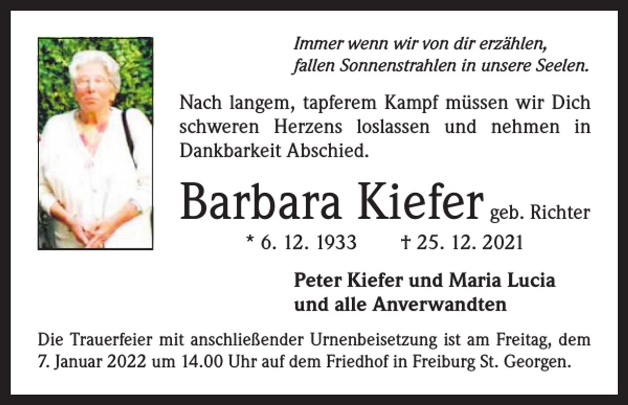<p>Immer wenn wir von dir erzählen,<br />fallen Sonnenstrahlen in unsere Seelen.</p><p>Nach langem, tapferem Kampf müssen wir Dich<br />­schweren Herzens loslassen und nehmen in<br />­Dankbarkeit Abschied.</p><p>Barbara Kiefer</p><p>geb. Richter<br />* 6. 12. 1933 † 25. 12. 2021<br />Peter Kiefer und Maria Lucia<br />und alle Anverwandten</p><p>Die Trauerfeier mit anschließender Urnenbeisetzung ist am Freitag, dem<br />7. Januar 2022 um 14.00 Uhr auf dem Friedhof in Freiburg St. Georgen.</p>