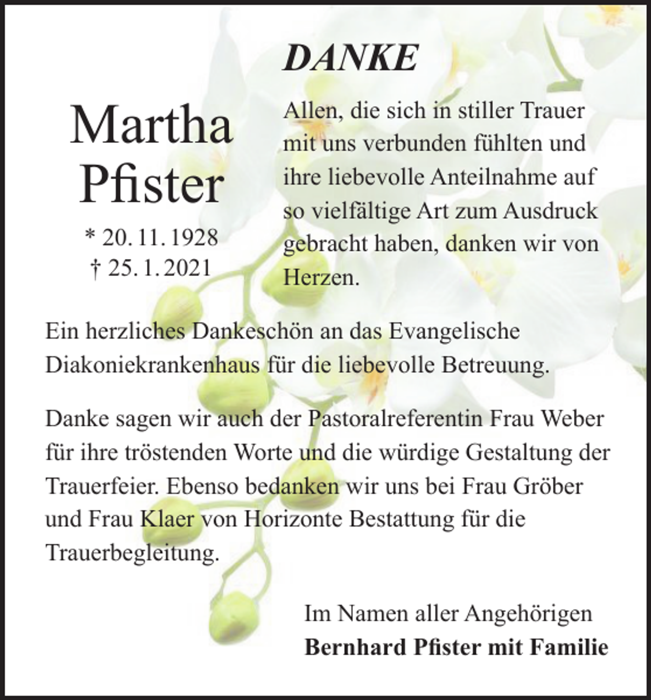 <p>DANKE</p><p>Martha<br />Pfister<br />* 20. 11. 1928<br />† 25. 1. 2021</p><p>Allen, die sich in stiller Trauer<br />mit uns verbunden fühlten und<br />ihre liebevolle Anteilnahme auf<br />so vielfältige Art zum Ausdruck<br />gebracht haben, danken wir von<br />Herzen.</p><p>Ein herzliches Dankeschön an das Evangelische<br />Diakoniekrankenhaus für die liebevolle Betreuung.<br />Danke sagen wir auch der Pastoralreferentin Frau Weber<br />für ihre tröstenden Worte und die würdige Gestaltung der<br />Trauerfeier. Ebenso bedanken wir uns bei Frau Gröber<br />und Frau Klaer von Horizonte Bestattung für die<br />Trauerbegleitung.<br />Im Namen aller Angehörigen<br />Bernhard Pfister mit Familie</p>