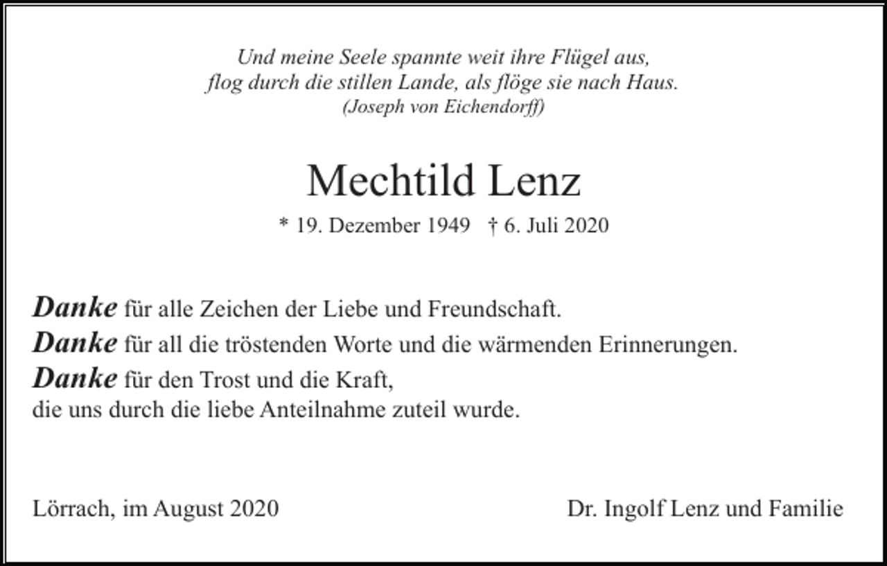 <p>Und meine Seele spannte weit ihre Flügel aus,<br />flog durch die stillen Lande, als flöge sie nach Haus.<br />(Joseph von Eichendorff)</p><p>Mechtild Lenz<br />* 19. Dezember 1949 † 6. Juli 2020</p><p>Danke für alle Zeichen der Liebe und Freundschaft.<br />Danke für all die tröstenden Worte und die wärmenden Erinnerungen.<br />Danke für den Trost und die Kraft,<br />die uns durch die liebe Anteilnahme zuteil wurde.</p><p>Lörrach, im August 2020</p><p>Dr. Ingolf Lenz und Familie</p>