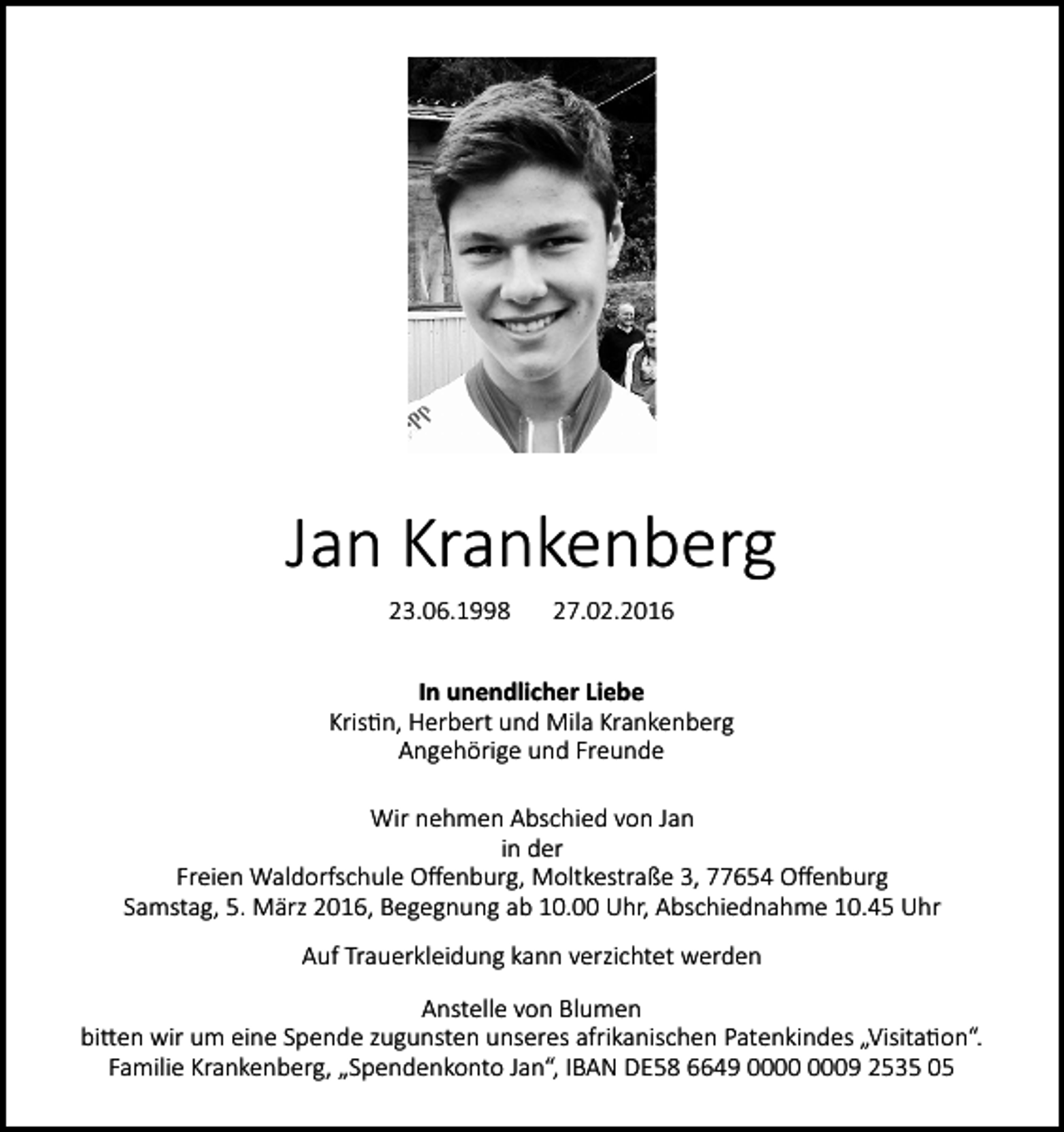 <p>Jan Krankenberg<br />23.06.1998</p><p>27.02.2016</p><p>In unendlicher Liebe<br />Kristin, Herbert und Mila Krankenberg<br />Angehörige und Freunde<br />Wir nehmen Abschied von Jan<br />in der<br />Freien Waldorfschule Offenburg, Moltkestraße 3, 77654 Offenburg<br />Samstag, 5. März 2016, Begegnung ab 10.00 Uhr, Abschiednahme 10.45 Uhr<br />Auf Trauerkleidung kann verzichtet werden<br />Anstelle von Blumen<br />bitten wir um eine Spende zugunsten unseres afrikanischen Patenkindes „Visitation“.<br />Familie Krankenberg, „Spendenkonto Jan“, IBAN DE58 6649 09 2535 05</p>