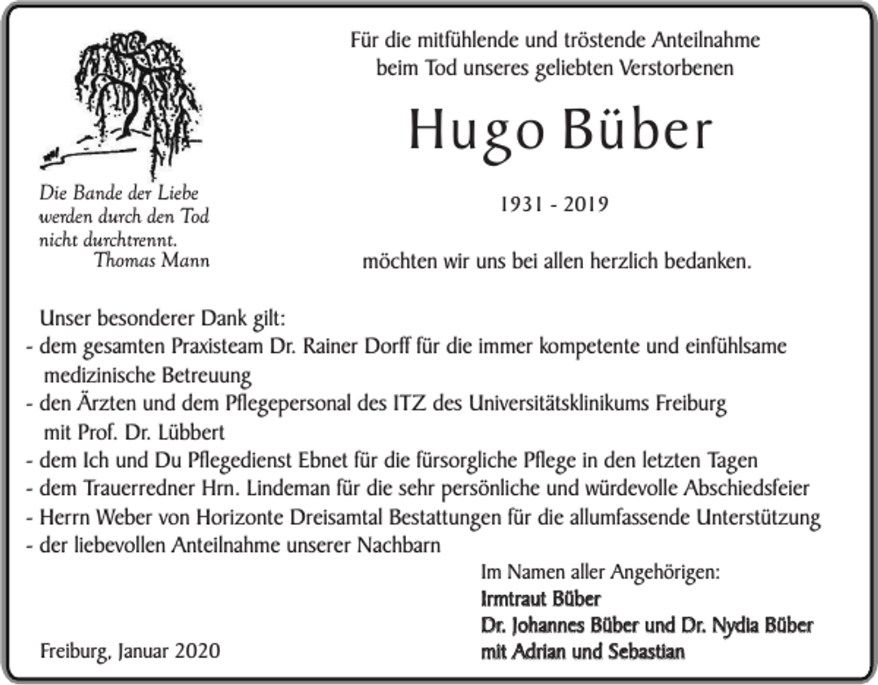 <p>Für die mitfühlende und tröstende Anteilnahme<br />beim Tod unseres geliebten Verstorbenen</p><p>Hugo Büber<br />Die Bande der Liebe<br />werden durch den Tod<br />nicht durchtrennt.<br />Thomas Mann</p><p>1931 - 2019</p><p>möchten wir uns bei allen herzlich bedanken.</p><p>Unser besonderer Dank gilt:<br />- dem gesamten Praxisteam Dr. Rainer Dorff für die immer kompetente und einfühlsame<br />medizinische Betreuung<br />- den Ärzten und dem Pflegepersonal des ITZ des Universitätsklinikums Freiburg<br />mit Prof. Dr. Lübbert<br />- dem Ich und Du Pflegedienst Ebnet für die fürsorgliche Pflege in den letzten Tagen<br />- dem Trauerredner Hrn. Lindeman für die sehr persönliche und würdevolle Abschiedsfeier<br />- Herrn Weber von Horizonte Dreisamtal Bestattungen für die allumfassende Unterstützung<br />- der liebevollen Anteilnahme unserer Nachbarn</p><p>Freiburg, Januar 2020</p><p>Im Namen aller Angehörigen:<br />Irmtraut Büber<br />Dr. Johannes Büber und Dr. Nydia Büber<br />mit Adrian und Sebastian</p>