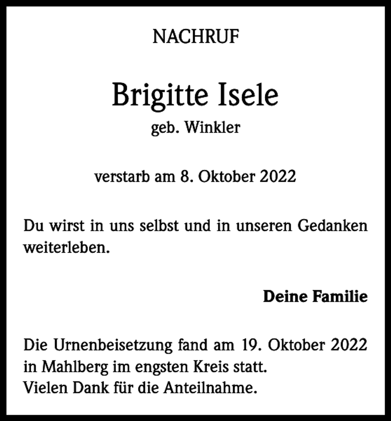 <p>NACHRUF</p><p>Brigitte Isele<br />geb. Winkler<br />verstarb am 8. Oktober 2022<br />Du wirst in uns selbst und in unseren Gedanken<br />weiterleben.<br />Deine Familie<br />Die Urnenbeisetzung fand am 19. Oktober 2022<br />in Mahlberg im engsten Kreis statt.<br />Vielen Dank für die Anteilnahme.</p>