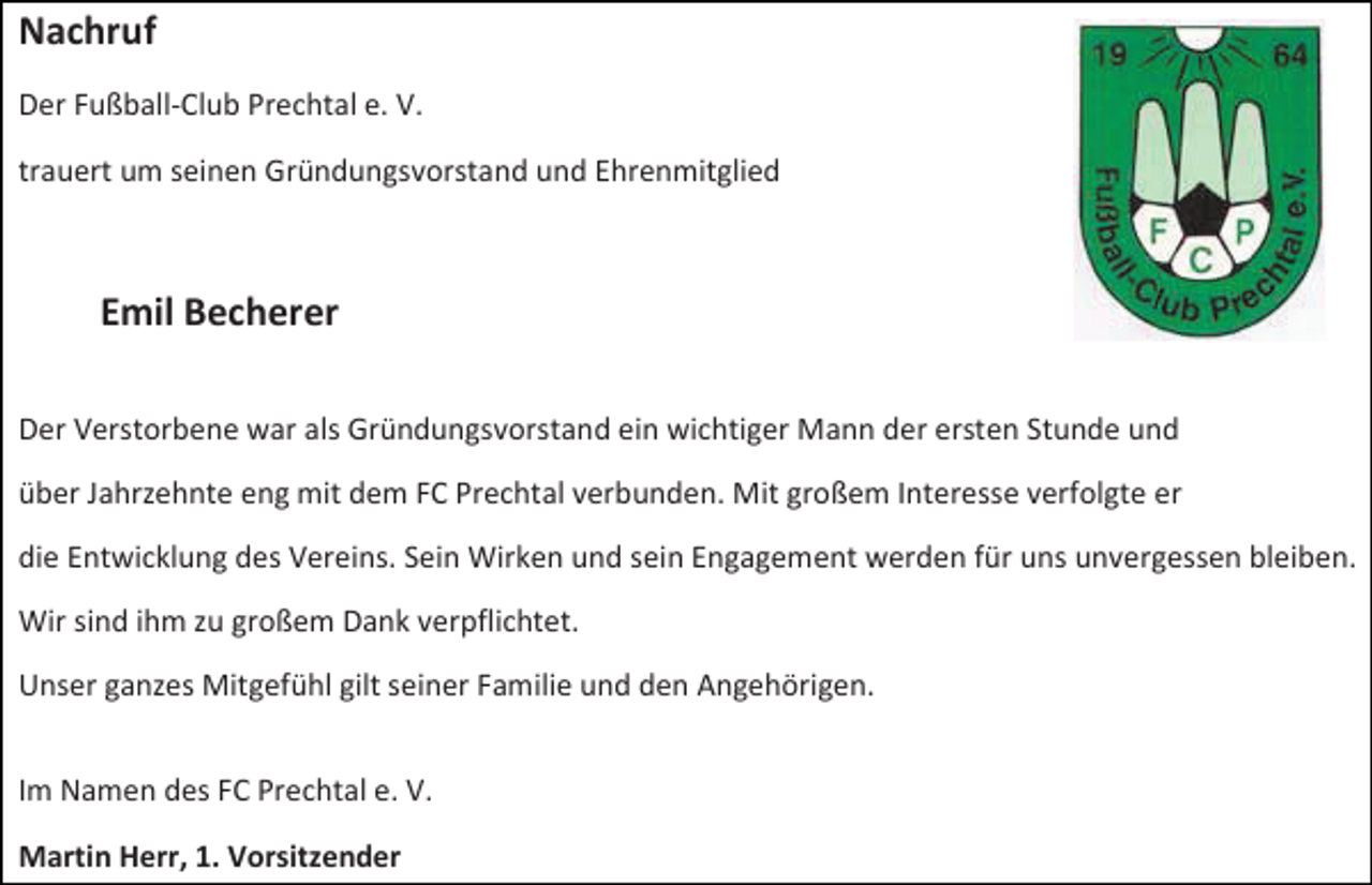 <p>Nachruf<br />Der Fußball-Club Prechtal e. V.<br />trauert um seinen Gründungsvorstand und Ehrenmitglied</p><p>Emil Becherer<br />Der Verstorbene war als Gründungsvorstand ein wichtiger Mann der ersten Stunde und<br />über Jahrzehnte eng mit dem FC Prechtal verbunden. Mit großem Interesse verfolgte er<br />die Entwicklung des Vereins. Sein Wirken und sein Engagement werden für uns unvergessen bleiben.<br />Wir sind ihm zu großem Dank verpflichtet.<br />Unser ganzes Mitgefühl gilt seiner Familie und den Angehörigen.<br />Im Namen des FC Prechtal e. V.<br />Martin Herr, 1. Vorsitzender</p>