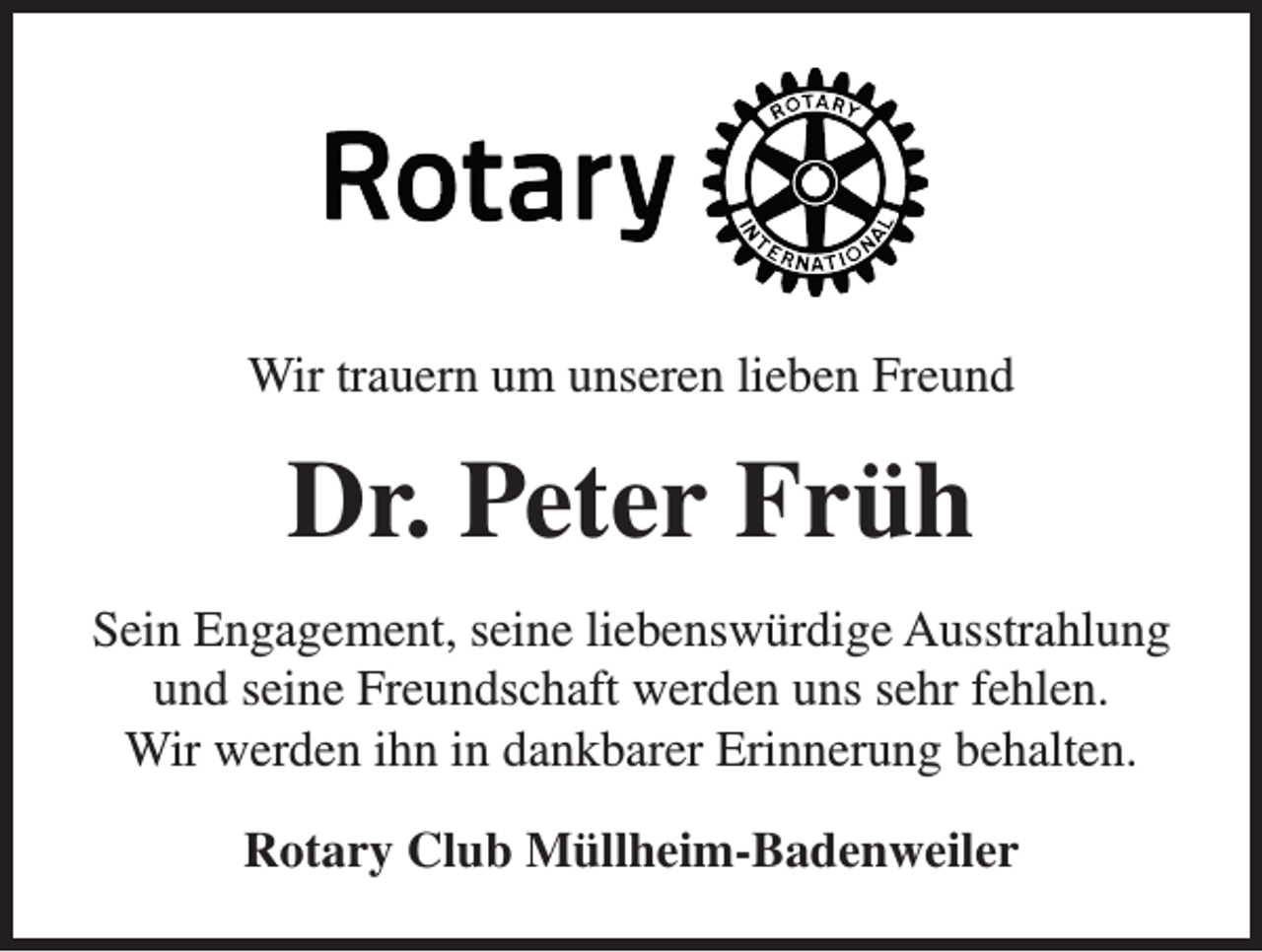 <p>Wir trauern um unseren lieben Freund</p><p>Dr. Peter Früh<br />Sein Engagement, seine liebenswürdige Ausstrahlung<br />und seine Freundschaft werden uns sehr fehlen.<br />Wir werden ihn in dankbarer Erinnerung behalten.<br />Rotary Club Müllheim-Badenweiler</p>