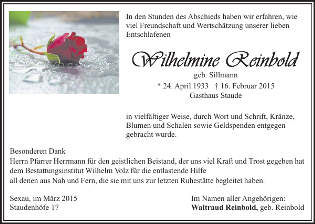 <p>In den Stunden des Abschieds haben wir erfahren, wie<br />viel Freundschaft und Wertschätzung unserer lieben<br />Entschlafenen</p><p>geb. Sillmann<br />* 24. April 1933 † 16. Februar 2015<br />Gasthaus Staude<br />in vielfältiger Weise, durch Wort und Schrift, Kränze,<br />Blumen und Schalen sowie Geldspenden entgegen<br />gebracht wurde.<br />Besonderen Dank<br />Herrn Pfarrer Herrmann für den geistlichen Beistand, der uns viel Kraft und Trost gegeben hat<br />dem Bestattungsinstitut Wilhelm Volz für die entlastende Hilfe<br />all denen aus Nah und Fern, die sie mit uns zur letzten Ruhestätte begleitet haben.<br />Sexau, im März 2015<br />Staudenhöfe 17</p><p>Im Namen aller Angehörigen:<br />Waltraud Reinbold, geb. Reinbold</p>