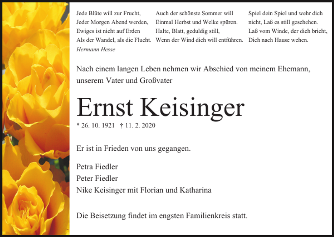 <p>Jede Blüte will zur Frucht,<br />Jeder Morgen Abend werden,<br />Ewiges ist nicht auf Erden<br />Als der Wandel, als die Flucht.<br />Hermann Hesse</p><p>Auch der schönste Sommer will<br />Einmal Herbst und Welke spüren.<br />Halte, Blatt, geduldig still,<br />Wenn der Wind dich will entführen.</p><p>Spiel dein Spiel und wehr dich<br />nicht, Laß es still geschehen.<br />Laß vom Winde, der dich bricht,<br />Dich nach Hause wehen.</p><p>Nach einem langen Leben nehmen wir Abschied von meinem Ehemann,<br />unserem Vater und Großvater</p><p>Ernst Keisinger<br />* 26. 10. 1921 † 11. 2. 2020</p><p>Er ist in Frieden von uns gegangen.<br />Petra Fiedler<br />Peter Fiedler<br />Nike Keisinger mit Florian und Katharina<br />Die Beisetzung findet im engsten Familienkreis statt.</p>
