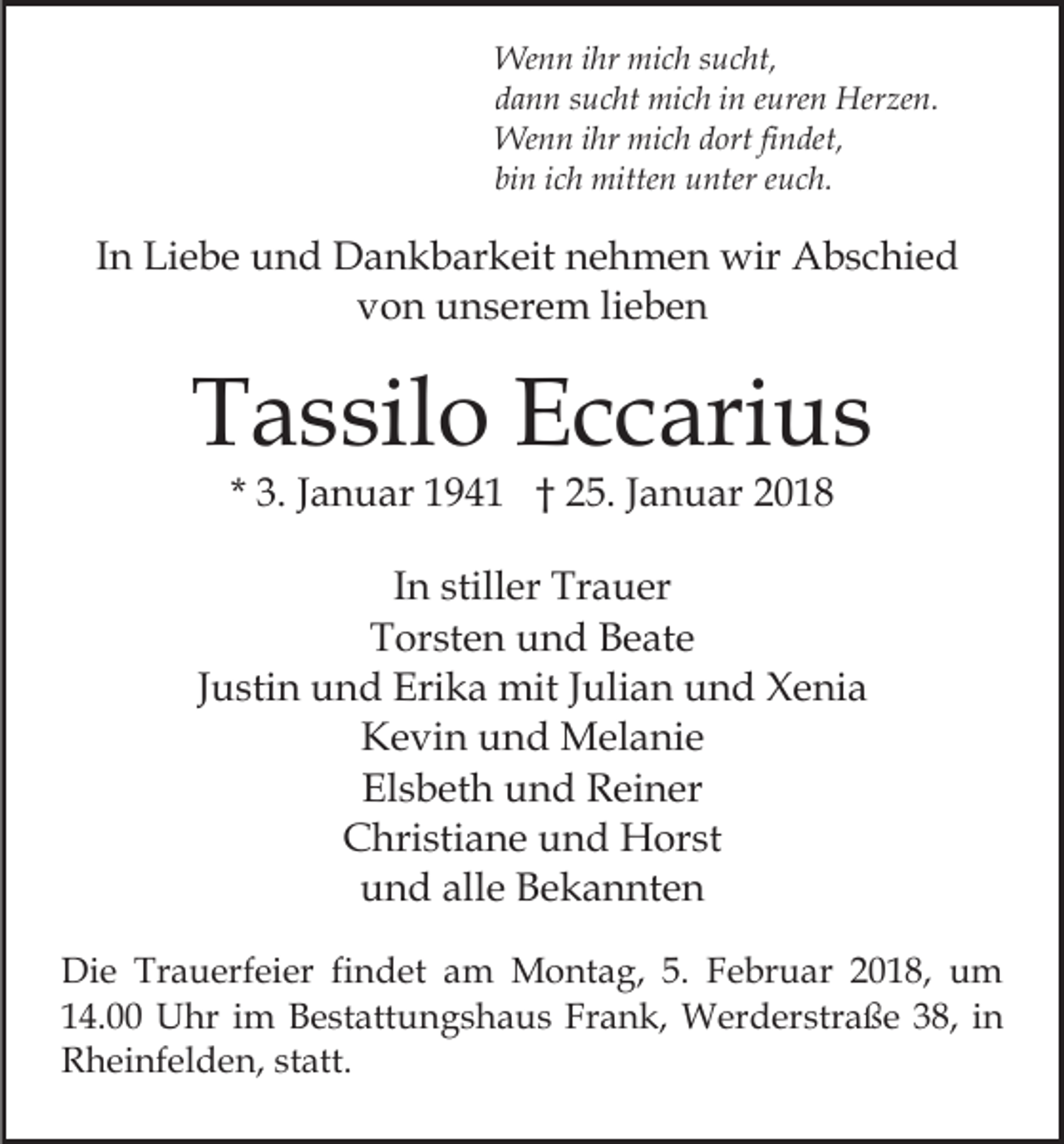 <p>We<br />n n i hr<br />c h s usucht,<br />c ht,<br />Wenn<br />ihr mimich<br />ddann<br />a n n ssucht<br />u c ht mich<br />mi c h iin<br />n eeuren<br />ure n Herzen.<br />Her ze n.<br />We<br />n n i hr<br />c h d ort<br />n de t,<br />Wenn<br />ihr mimich<br />dortfi findet,<br />binn iich<br />bi<br />c h mitten<br />mitte n unter<br />u nter eeuch.<br />uc h .</p><p>IInn Liebe<br />Li e b e und<br />u n d Dankbarkeit<br />D a n k b ar keit nehmen<br />n e h m e n wir<br />wir Abschied<br />A b s c hi e d<br />vvon<br />o n unserem<br />u n s er e m lilieben<br />e be n</p><p>TTassilo<br />a s sil o EEccarius<br />c c ari u s<br />* 3.<br />3. JJanuar<br />a n u ar 194 9 4 1 †† 25.<br />2 5. JJanuar<br />a n u ar 22</p><p>IInn stiller<br />still er Trauer<br />Tr a u er<br />TTorsten<br />or st e n uund<br />n d BBeate<br />e at e<br />JJustin<br />u sti n und<br />u n d Erika<br />Eri k a mit<br />mit JJulian<br />uli a n und<br />u n d Xenia<br />X e ni a<br />Kevin<br />K e vi n uund<br />n d Melanie<br />M el a ni e<br />El<br />s b et h uund<br />n d Reiner<br />R ei n er<br />Elsbeth<br />CChristiane<br />hri sti a n e uund<br />n d Horst<br />H or st<br />alle<br />uund<br />n d all<br />e Bekannten<br />B e k a n nt e n<br />Di e Tr<br />Die<br />Trauerfeier<br />a u erf ei er fifindet<br />n d et am<br />a m Montag,<br />M o nt a g, 5.<br />5. Februar<br />F e br uar 22018,<br />0 1 8, um<br />u m<br />114.00<br />4. Uhr<br />U hr iim<br />m Bestattungshaus<br />B e st att u n g s h a u s Fr<br />a n k, Werderstraße<br />W er d er str a ß e 38,<br />3 8, iinn<br />Frank,<br />RRheinfelden,<br />h ei nf el d e n, ststatt.<br />att.</p>