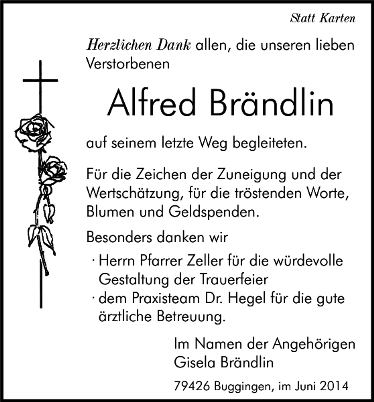 <p>Statt Karten</p><p>Herzlichen Dank allen, die unseren lieben<br />Verstorbenen</p><p>Alfred Brändlin<br />auf seinem letzte Weg begleiteten.<br />Für die Zeichen der Zuneigung und der<br />Wertschätzung, für die tröstenden Worte,<br />Blumen und Geldspenden.<br />Besonders danken wir<br />· Herrn Pfarrer Zeller für die würdevolle<br />Gestaltung der Trauerfeier<br />· dem Praxisteam Dr. Hegel für die gute<br />ärztliche Betreuung.<br />Im Namen der Angehörigen<br />Gisela Brändlin<br />79426 Buggingen, im Juni 2014</p>