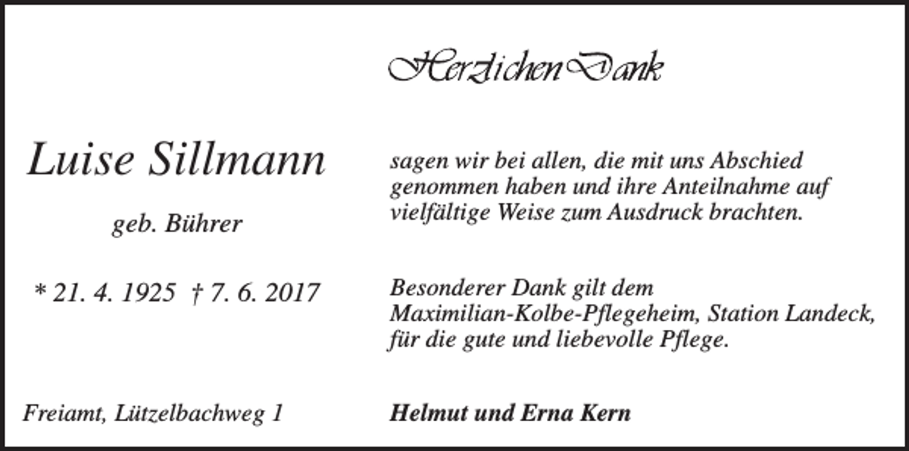 <p>Luise Sillmann<br />geb. Bührer<br />* 21. 4. 1925 † 7. 6. 2017</p><p>Freiamt, Lützelbachweg 1</p><p>sagen wir bei allen, die mit uns Abschied<br />genommen haben und ihre Anteilnahme auf<br />vielfältige Weise zum Ausdruck brachten.<br />Besonderer Dank gilt dem<br />Maximilian-Kolbe-Pflegeheim, Station Landeck,<br />für die gute und liebevolle Pflege.<br />Helmut und Erna Kern</p>