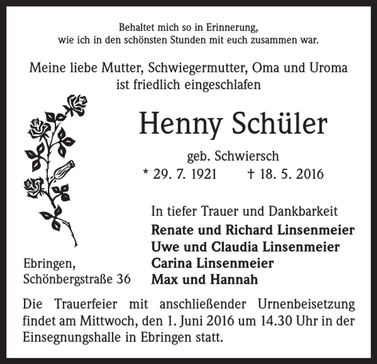 <p>Behaltet mich so in Erinnerung,<br />wie ich in den schönsten Stunden mit euch zusammen war.</p><p>Meine liebe Mutter, Schwiegermutter, Oma und Uroma<br />ist friedlich eingeschlafen</p><p>Henny Schüler<br />geb. Schwiersch<br />* 29. 7. 1921 † 18. 5. 2016</p><p>Ebringen,<br />Schönbergstraße 36</p><p>In tiefer Trauer und Dankbarkeit<br />Renate und Richard Linsenmeier<br />Uwe und Claudia Linsenmeier<br />Carina Linsenmeier<br />Max und Hannah</p><p>Die Trauerfeier mit anschließender Urnenbeisetzung<br />­findet am Mittwoch, den 1. Juni 2016 um 14.30 Uhr in der<br />Einsegnungshalle in Ebringen statt.</p>