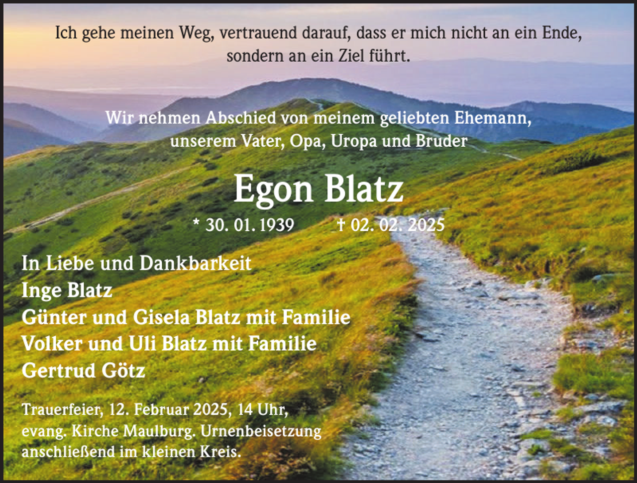 <p>Ich gehe meinen Weg, vertrauend darauf, dass er mich nicht an ein Ende,<br />sondern an ein Ziel führt.<br />Wir nehmen Abschied von meinem geliebten Ehemann,<br />unserem Vater, Opa, Uropa und Bruder</p><p>Egon Blatz<br />* 30. 01. 1939</p><p>† 02. 02. 2025</p><p>In Liebe und Dankbarkeit<br />Inge Blatz<br />Günter und Gisela Blatz mit Familie<br />Volker und Uli Blatz mit Familie<br />Gertrud Götz<br />Trauerfeier, 12. Februar 2025, 14 Uhr,<br />evang. Kirche Maulburg. Urnenbeisetzung<br />anschließend im kleinen Kreis.</p>