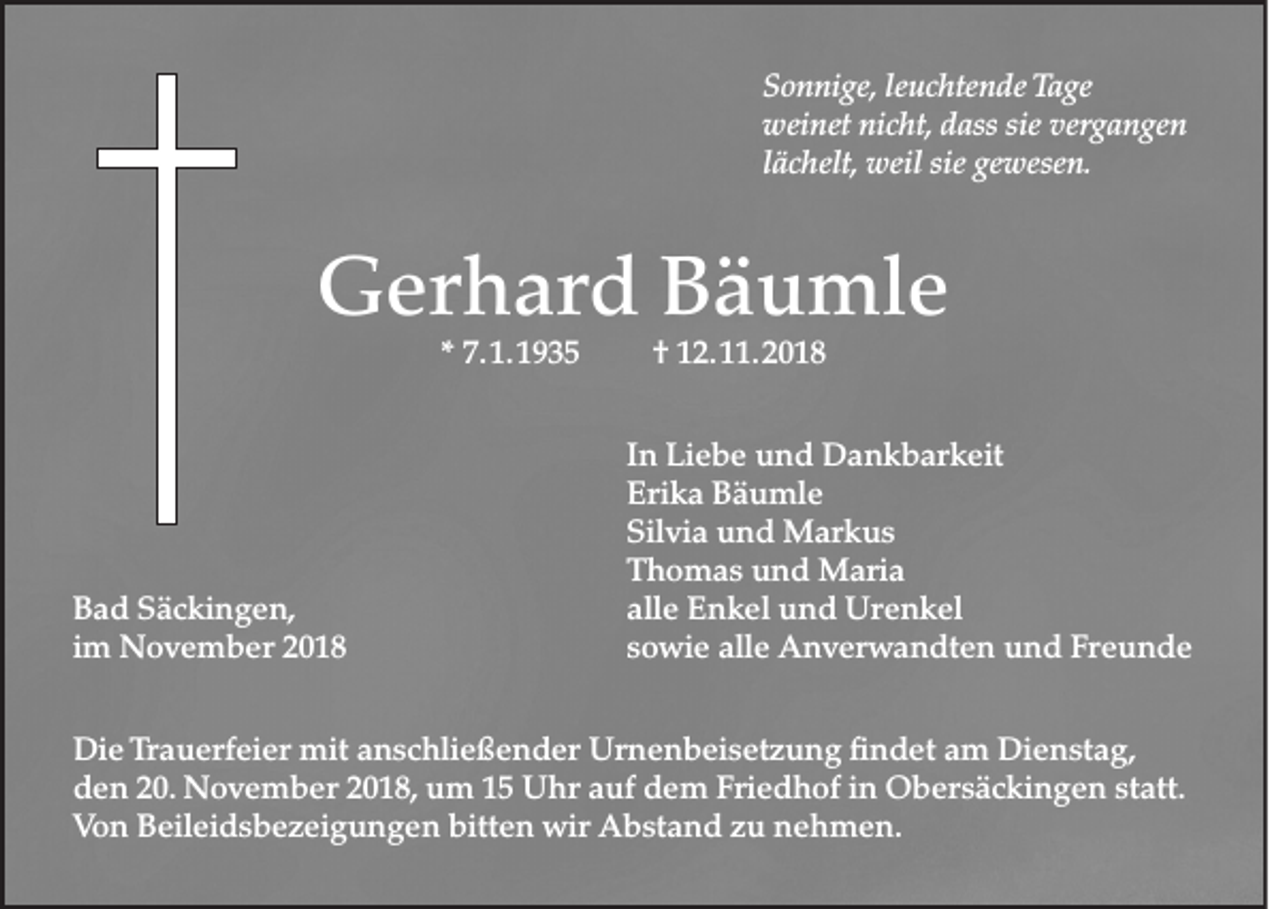 <p>Sonnige, leuchtende Tage<br />weinet nicht, dass sie vergangen<br />lächelt, weil sie gewesen.</p><p>Gerhard Bäumle<br />* 7. 1. 1935</p><p>Bad Säckingen,<br />im November 2018</p><p>† 12. 11. 2018</p><p>In Liebe und Dankbarkeit<br />Erika Bäumle<br />Silvia und Markus<br />Thomas und Maria<br />alle Enkel und Urenkel<br />sowie alle Anverwandten und Freunde</p><p>Die Trauerfeier mit anschließender Urnenbeisetzung findet am Dienstag,<br />den 20. November 2018, um 15 Uhr auf dem Friedhof in Obersäckingen statt.<br />Von Beileidsbezeigungen bitten wir Abstand zu nehmen.</p>