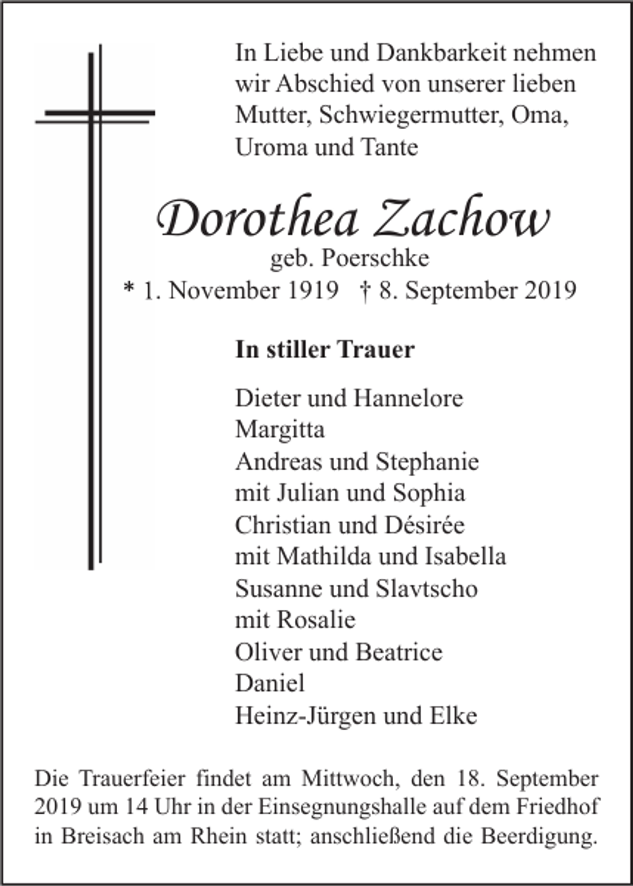 <p>In Liebe und Dankbarkeit nehmen<br />wir Abschied von unserer lieben<br />Mutter, Schwiegermutter, Oma,<br />Uroma und Tante</p><p>Dorothea Zachow</p><p>geb. Poerschke<br />* 1. November 1919 † 8. September 2019<br />In stiller Trauer<br />Dieter und Hannelore<br />Margitta<br />Andreas und Stephanie<br />mit Julian und Sophia<br />Christian und Désirée<br />mit Mathilda und Isabella<br />Susanne und Slavtscho<br />mit Rosalie<br />Oliver und Beatrice<br />Daniel<br />Heinz-Jürgen und Elke<br />Die Trauerfeier findet am Mittwoch, den 18. September<br />2019 um 14 Uhr in der Einsegnungshalle auf dem Friedhof<br />in Breisach am Rhein statt; anschließend die Beerdigung.</p>