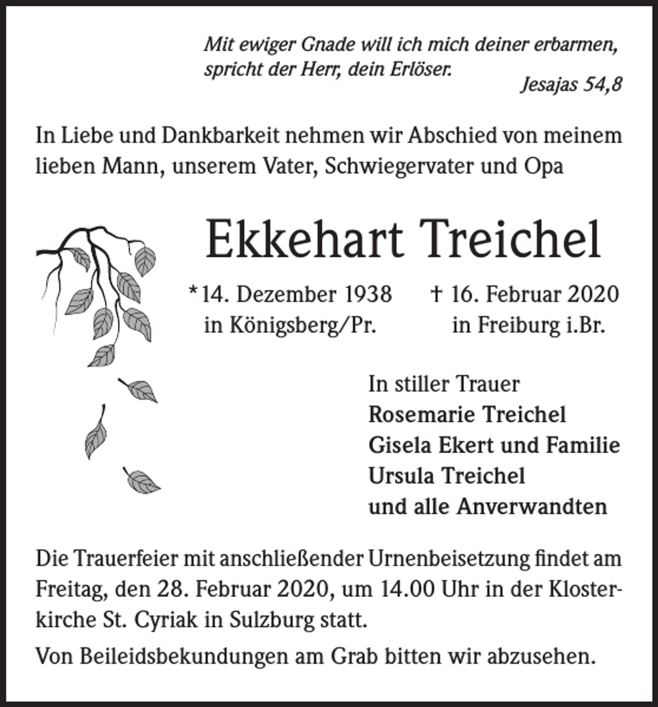 <p>Mit ewiger Gnade will ich mich deiner erbarmen,<br />spricht der Herr, dein Erlöser.<br />Jesajas 54,8</p><p>In Liebe und Dankbarkeit nehmen wir Abschied von meinem<br />lieben Mann, unserem Vater, Schwiegervater und Opa</p><p>Ekkehart Treichel<br />*14. Dezember 1938<br />in Königsberg/Pr.</p><p>† 16. Februar 2020<br />in Freiburg i.Br.</p><p>In stiller Trauer<br />Rosemarie Treichel<br />Gisela Ekert und Familie<br />Ursula Treichel<br />und alle Anverwandten<br />Die Trauerfeier mit anschließender Urnenbeisetzung findet am<br />Freitag, den 28. Februar 2020, um 14.00 Uhr in der Klosterkirche St. Cyriak in Sulzburg statt.<br />Von Beileidsbekundungen am Grab bitten wir abzusehen.</p>