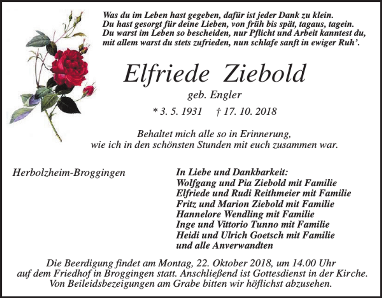 <p>Was du im Leben hast gegeben, dafür ist jeder Dank zu klein.<br />Du hast gesorgt für deine Lieben, von früh bis spät, tagaus, tagein.<br />Du warst im Leben so bescheiden, nur Pflicht und Arbeit kanntest du,<br />mit allem warst du stets zufrieden, nun schlafe sanft in ewiger Ruh’.</p><p>Elfriede Ziebold<br />geb. Engler<br />* 3. 5. 1931</p><p>† 17. 10. 2018</p><p>Behaltet mich alle so in Erinnerung,<br />wie ich in den schönsten Stunden mit euch zusammen war.</p><p>Herbolzheim-Broggingen</p><p>In Liebe und Dankbarkeit:<br />Wolfgang und Pia Ziebold mit Familie<br />Elfriede und Rudi Reithmeier mit Familie<br />Fritz und Marion Ziebold mit Familie<br />Hannelore Wendling mit Familie<br />Inge und Vittorio Tunno mit Familie<br />Heidi und Ulrich Goetsch mit Familie<br />und alle Anverwandten</p><p>Die Beerdigung findet am Montag, 22. Oktober 2018, um 14.00 Uhr<br />auf dem Friedhof in Broggingen statt. Anschließend ist Gottesdienst in der Kirche.<br />Von Beileidsbezeigungen am Grabe bitten wir höflichst abzusehen.</p>