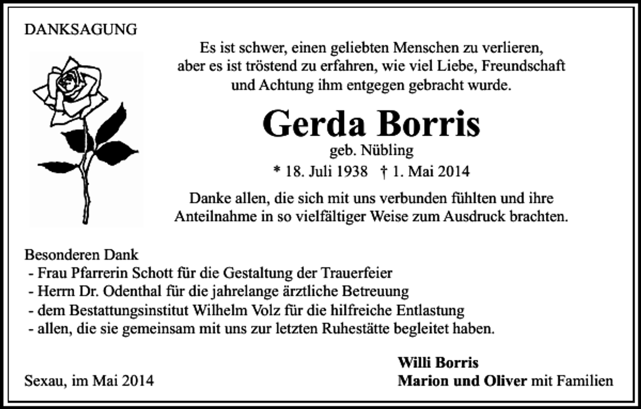 <p>DANKSAGUNG</p><p>Es ist schwer, einen geliebten Menschen zu verlieren,<br />aber es ist tröstend zu erfahren, wie viel Liebe, Freundschaft<br />und Achtung ihm entgegen gebracht wurde.</p><p>Gerda Borris<br />geb. Nübling<br />* 18. Juli 1938 † 1. Mai 2014</p><p>Danke allen, die sich mit uns verbunden fühlten und ihre<br />Anteilnahme in so vielfältiger Weise zum Ausdruck brachten.<br />Besonderen Dank<br />- Frau Pfarrerin Schott für die Gestaltung der Trauerfeier<br />- Herrn Dr. Odenthal für die jahrelange ärztliche Betreuung<br />- dem Bestattungsinstitut Wilhelm Volz für die hilfreiche Entlastung<br />- allen, die sie gemeinsam mit uns zur letzten Ruhestätte begleitet haben.<br />Sexau, im Mai 2014</p><p>Willi Borris<br />Marion und Oliver mit Familien</p>