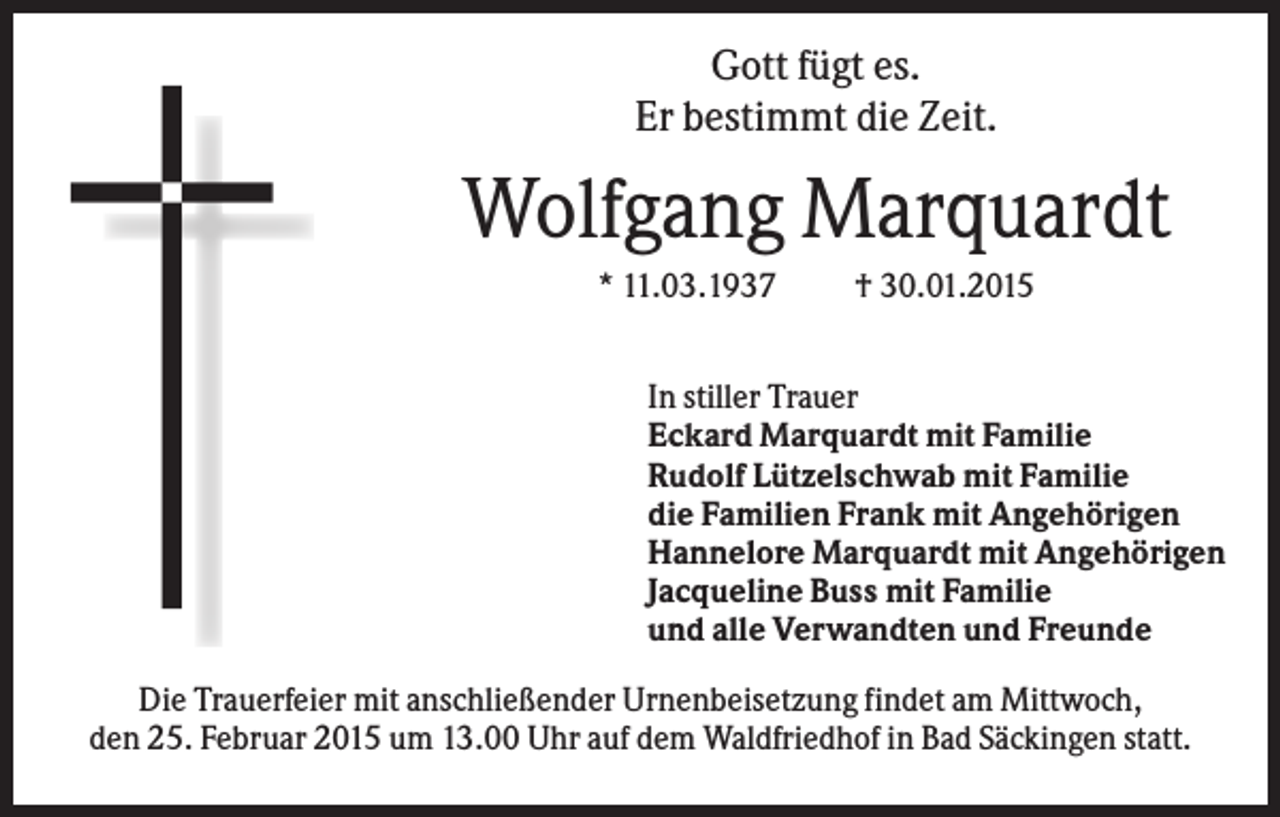 <p>Gott fügt es.<br />Er bestimmt die Zeit.</p><p>Wolfgang Marquardt<br />* 11.03.1937</p><p>† 30.01.2015</p><p>In stiller Trauer<br />Eckard Marquardt mit Familie<br />Rudolf Lützelschwab mit Familie<br />die Familien Frank mit Angehörigen<br />Hannelore Marquardt mit Angehörigen<br />Jacqueline Buss mit Familie<br />und alle Verwandten und Freunde<br />Die Trauerfeier mit anschließender Urnenbeisetzung findet am Mittwoch,<br />den 25. Februar 2015 um 13.00 Uhr auf dem Waldfriedhof in Bad Säckingen statt.</p>