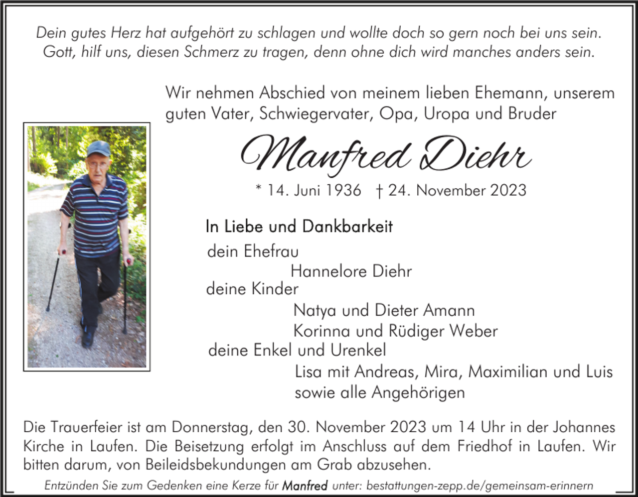 <p>Dein gutes Herz hat aufgehört zu schlagen und wollte doch so gern noch bei uns sein.<br />Gott, hilf uns, diesen Schmerz zu tragen, denn ohne dich wird manches anders sein.</p><p>Wir nehmen Abschied von meinem lieben Ehemann, unserem<br />guten Vater, Schwiegervater, Opa, Uropa und Bruder</p><p>Manfred Diehr<br />* 14. Juni 1936 † 24. November 2023</p><p>dein Ehefrau<br />Hannelore Diehr<br />deine Kinder<br />Natya und Dieter Amann<br />Korinna und Rüdiger Weber<br />deine Enkel und Urenkel<br />Lisa mit Andreas, Mira, Maximilian und Luis<br />sowie alle Angehörigen<br />Die Trauerfeier ist am Donnerstag, den 30. November 2023 um 14 Uhr in der Johannes<br />Kirche in Laufen. Die Beisetzung erfolgt im Anschluss auf dem Friedhof in Laufen. Wir<br />bitten darum, von Beileidsbekundungen am Grab abzusehen.<br />Entzünden Sie zum Gedenken eine Kerze für</p><p>unter: bestattungen-zepp.de/gemeinsam-erinnern</p>