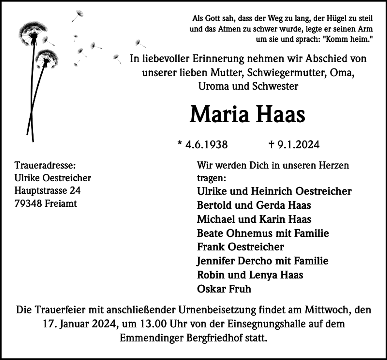<p>Als Gott sah, dass der Weg zu lang, der Hügel zu steil<br />und das Atmen zu schwer wurde, legte er seinen Arm<br />um sie und sprach: "Komm heim."</p><p>In liebevoller Erinnerung nehmen wir Abschied von<br />unserer lieben Mutter, Schwiegermutter, Oma,<br />Uroma und Schwester</p><p>Maria Haas<br />* 4.6.1938<br />Traueradresse:<br />Ulrike Oestreicher<br />Hauptstrasse 24<br />79348 Freiamt</p><p>† 9.1.2024</p><p>Wir werden Dich in unseren Herzen<br />tragen:</p><p>Ulrike und Heinrich Oestreicher<br />Bertold und Gerda Haas<br />Michael und Karin Haas<br />Beate Ohnemus mit Familie<br />Frank Oestreicher<br />Jennifer Dercho mit Familie<br />Robin und Lenya Haas<br />Oskar Fruh</p><p>Die Trauerfeier mit anschließender Urnenbeisetzung findet am Mittwoch, den<br />17. Januar 2024, um 13.00 Uhr von der Einsegnungshalle auf dem<br />Emmendinger Bergfriedhof statt.</p>