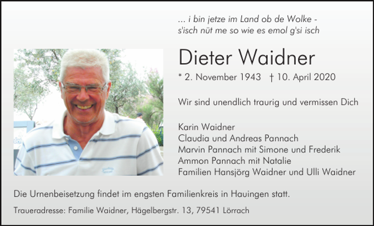 <p>... i bin jetze im Land ob de Wolke s'isch nüt me so wie es emol g'si isch</p><p>Dieter Waidner<br />* 2. November 1943 † 10. April 2020<br />Wir sind unendlich traurig und vermissen Dich<br />Karin Waidner<br />Claudia und Andreas Pannach<br />Marvin Pannach mit Simone und Frederik<br />Ammon Pannach mit Natalie<br />Familien Hansjörg Waidner und Ulli Waidner<br />Die Urnenbeisetzung findet im engsten Familienkreis in Hauingen statt.<br />Traueradresse: Familie Waidner, Hägelbergstr. 13, 79541 Lörrach</p>