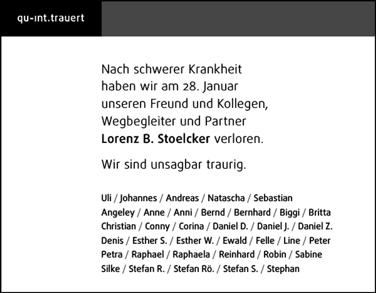 <p>qu- ınt.trauert</p><p>Nach schwerer Krankheit<br />haben wir am 28. Januar<br />unseren Freund und Kollegen,<br />Wegbegleiter und Partner<br />Lorenz B. Stoelcker verloren.<br />Wir sind unsagbar traurig.<br />Uli / Johannes / Andreas / Natascha / Sebastian<br />Angeley / Anne / Anni / Bernd / Bernhard / Biggi / Britta<br />Christian / Conny / Corina / Daniel D. / Daniel J. / Daniel Z.<br />Denis / Esther S. / Esther W. / Ewald / Felle / Line / Peter<br />Petra / Raphael / Raphaela / Reinhard / Robin / Sabine<br />Silke / Stefan R. / Stefan Rö. / Stefan S. / Stephan</p>