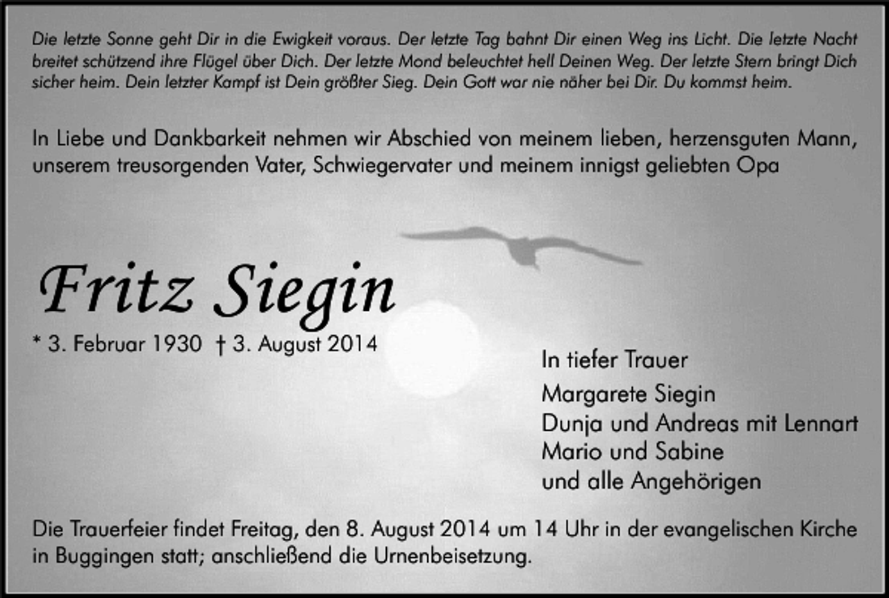 <p>Die letzte Sonne geht Dir in die Ewigkeit voraus. Der letzte Tag bahnt Dir einen Weg ins Licht. Die letzte Nacht<br />breitet schützend ihre Flügel über Dich. Der letzte Mond beleuchtet hell Deinen Weg. Der letzte Stern bringt Dich<br />sicher heim. Dein letzter Kampf ist Dein größter Sieg. Dein Gott war nie näher bei Dir. Du kommst heim.</p><p>In Liebe und Dankbarkeit nehmen wir Abschied von meinem lieben, herzensguten Mann,<br />unserem treusorgenden Vater, Schwiegervater und meinem innigst geliebten Opa</p><p>Fritz Siegin<br />* 3. Februar 1930 † 3. August 2014</p><p>In tiefer Trauer<br />Margarete Siegin<br />Dunja und Andreas mit Lennart<br />Mario und Sabine<br />und alle Angehörigen</p><p>Die Trauerfeier findet Freitag, den 8. August 2014 um 14 Uhr in der evangelischen Kirche<br />in Buggingen statt; anschließend die Urnenbeisetzung.</p>