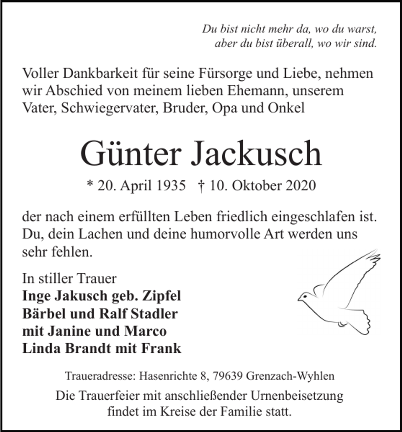 <p>Du bist nicht mehr da, wo du warst,<br />aber du bist überall, wo wir sind.</p><p>Voller Dankbarkeit für seine Fürsorge und Liebe, nehmen<br />wir Abschied von meinem lieben Ehemann, unserem<br />Vater, Schwiegervater, Bruder, Opa und Onkel</p><p>Günter Jackusch<br />* 20. April 1935 † 10. Oktober 2020<br />der nach einem erfüllten Leben friedlich eingeschlafen ist.<br />Du, dein Lachen und deine humorvolle Art werden uns<br />sehr fehlen.<br />In stiller Trauer<br />Inge Jakusch geb. Zipfel<br />Bärbel und Ralf Stadler<br />mit Janine und Marco<br />Linda Brandt mit Frank<br />Traueradresse: Hasenrichte 8, 79639 Grenzach-Wyhlen</p><p>Die Trauerfeier mit anschließender Urnenbeisetzung<br />findet im Kreise der Familie statt.</p>