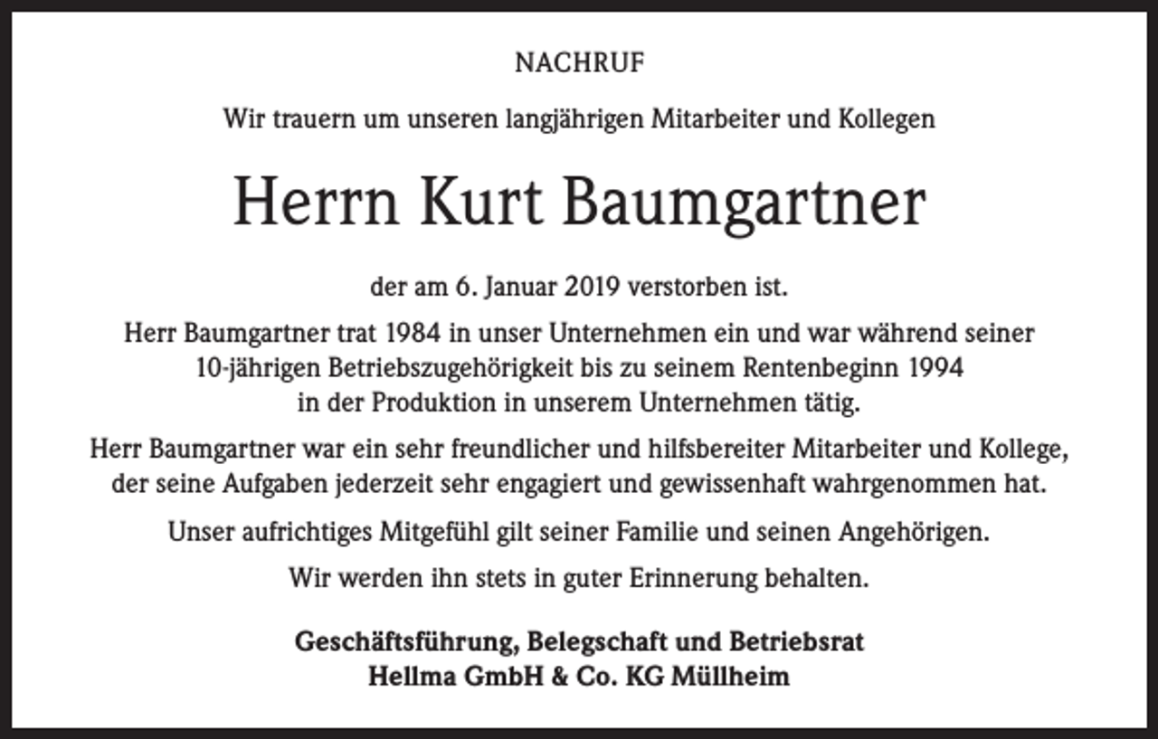 <p>NACHRUF<br />Wir trauern um unseren langjährigen Mitarbeiter und Kollegen</p><p>Herrn Kurt Baumgartner<br />der am 6. Januar 2019 verstorben ist.<br />Herr Baumgartner trat 1984 in unser Unternehmen ein und war während seiner<br />10-jährigen Betriebszugehörigkeit bis zu seinem Rentenbeginn 1994<br />in der Produktion in unserem Unternehmen tätig.<br />Herr Baumgartner war ein sehr freundlicher und hilfsbereiter Mitarbeiter und Kollege,<br />der seine Aufgaben jederzeit sehr engagiert und gewissenhaft wahrgenommen hat.<br />Unser aufrichtiges Mitgefühl gilt seiner Familie und seinen Angehörigen.<br />Wir werden ihn stets in guter Erinnerung behalten.<br />Geschäftsführung, Belegschaft und Betriebsrat<br />Hellma GmbH &amp; Co. KG Müllheim</p>