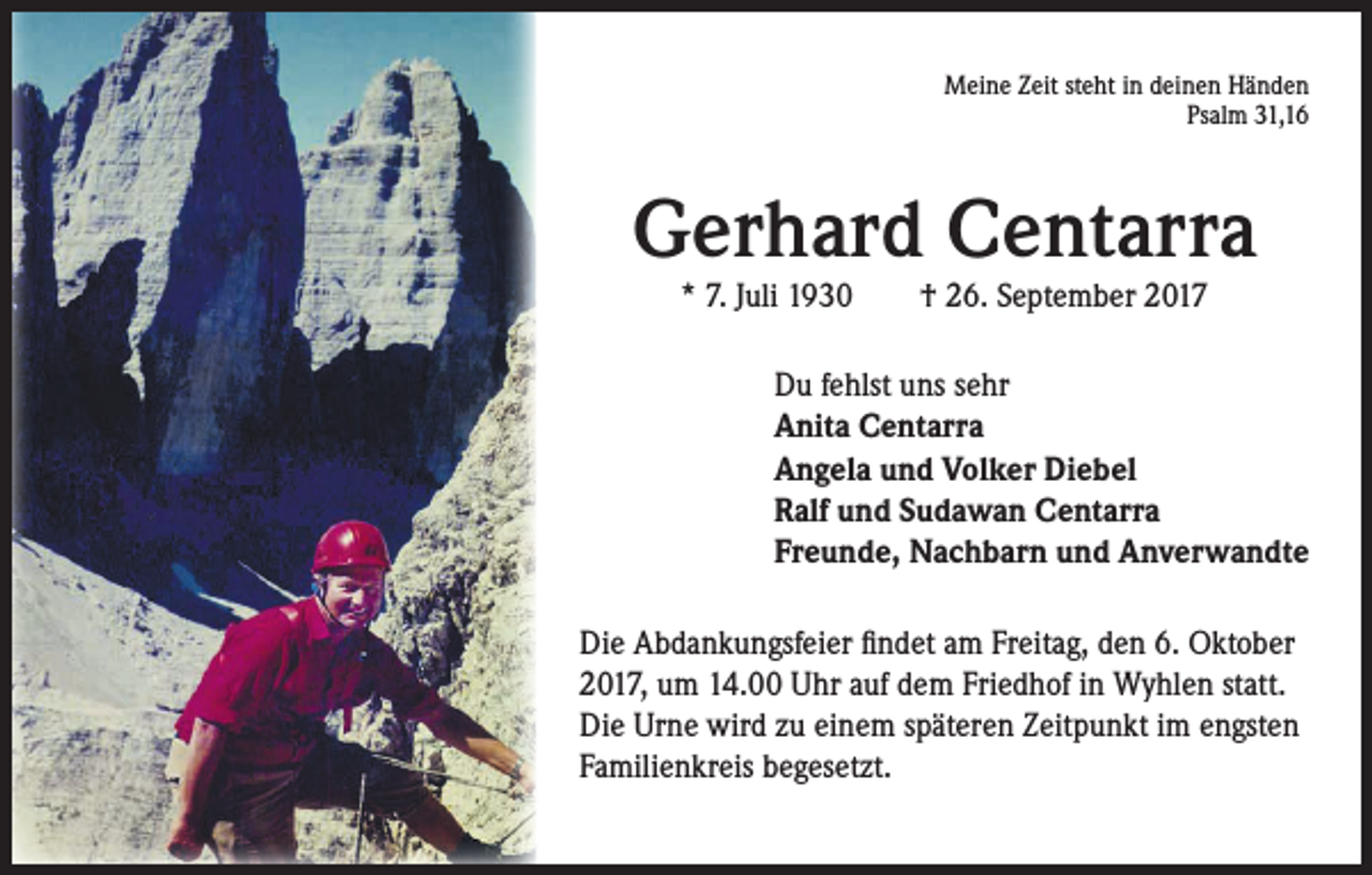<p>Meine Zeit steht in deinen Händen<br />Psalm 31,16</p><p>Gerhard Centarra<br />* 7. Juli 1930 † 26. September 2017</p><p>Du fehlst uns sehr<br />Anita Centarra<br />Angela und Volker Diebel<br />Ralf und Sudawan Centarra<br />Freunde, Nachbarn und Anverwandte<br />Die Abdankungsfeier findet am Freitag, den 6. Oktober<br />2017, um 14.00 Uhr auf dem Friedhof in Wyhlen statt.<br />Die Urne wird zu einem späteren Zeitpunkt im engsten<br />Familienkreis begesetzt.</p>