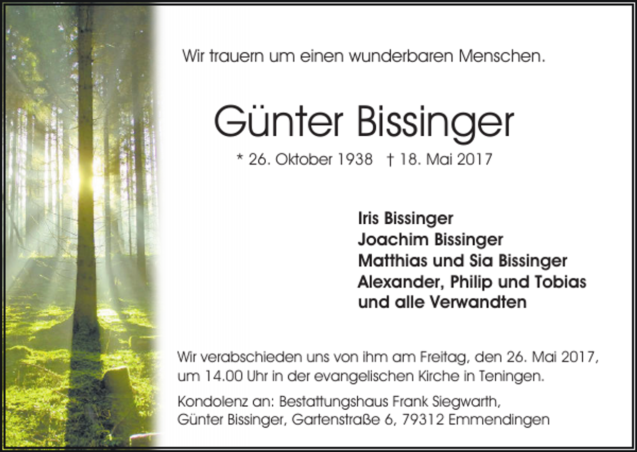 <p>Wir<br />Wir trtrauern<br />a u er n uum<br />m eieinen<br />n e n wwunderbaren<br />u n d er b ar e n Menschen.<br />M e ns c h e n .</p><p>Günter<br />G ü nt er Bissi<br />Bissinger<br />n g er<br />** 26.<br />2 6. Oktober<br />O kt o b er 1938<br />1 9 3 8 †† 18.<br />1 8. Mai<br />M ai 22</p><p>Iriss Bissinger<br />Iri<br />Bi s si n g er<br />JJoachim<br />o a c hi m Bissinger<br />Bi s si n g er<br />MMatthias<br />att hi a s uund<br />n d SiSia<br />a BiBissinger<br />s si n g er<br />Alexander,<br />Al<br />e x a n d er, PPhilip<br />hili p uund<br />n d TTobias<br />o bi a s<br />uund<br />n d alle<br />all e VVerwandten<br />er w a n dt e n<br />Wir<br />Wirv verabschieden<br />er a bs c hi e d e n uuns<br />ns von<br />v o n iihm<br />h m am<br />a m Freitag,<br />Fr eit a g, den<br />de n 226.<br />6. Mai<br />M ai 22017,<br />0 1 7,<br />uum<br />m 14.00<br />1 4. UUhr<br />hr i in<br />n der<br />d er evangelischen<br />e v a n g elis c h e n Kir<br />c h e i in<br />n TTeningen.<br />e ni n g e n.<br />Kirche<br />Kondolenz<br />K o n d ol e n z an:<br />a n: BBestattungshaus<br />est att u n gs h a us FrFrank<br />a n k SiSiegwarth,<br />e g w ar t h,<br />G ü nt er Bissi<br />n g er, GGartenstraße<br />art e nstr a ß e 6,<br />6, 79312<br />7 9 3 1 2 EEmmendingen<br />m m e n di n g e n<br />Günter<br />Bissinger,</p>