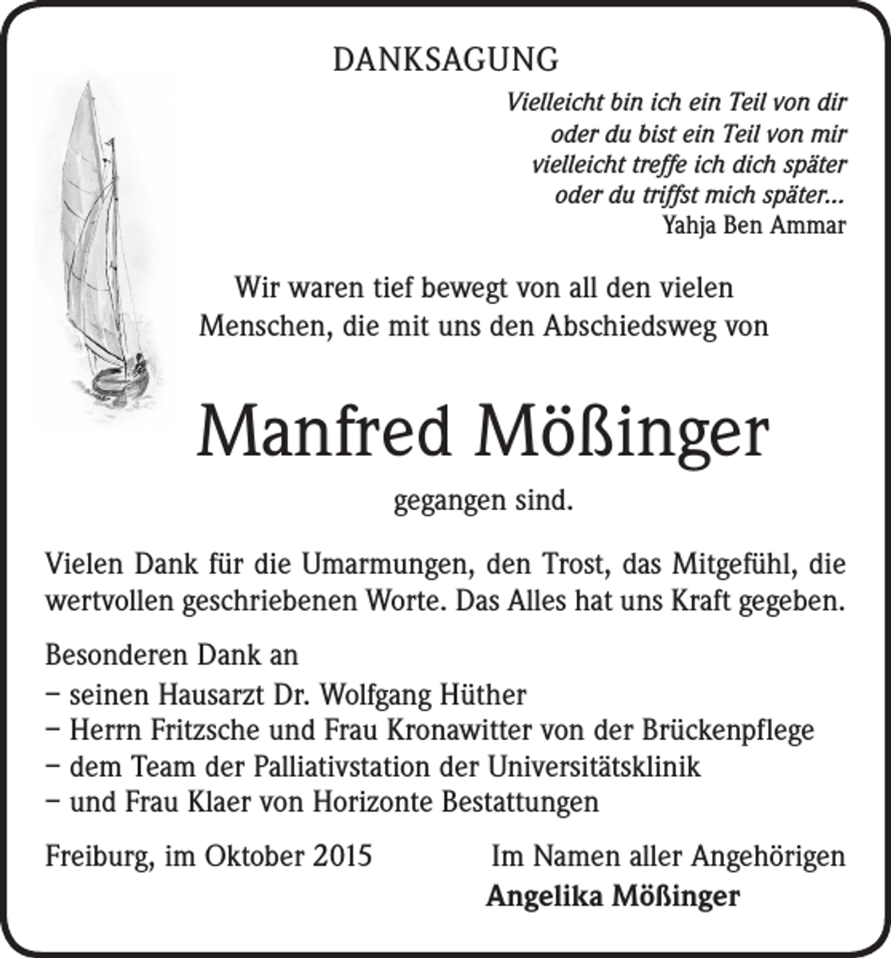 <p>DANKSAGUNG<br />Vielleicht bin ich ein Teil von dir<br />oder du bist ein Teil von mir<br />vielleicht treffe ich dich später<br />oder du triffst mich später…<br />Yahja Ben Ammar</p><p>Wir waren tief bewegt von all den vielen<br />Menschen, die mit uns den Abschiedsweg von</p><p>Manfred Mößinger<br />gegangen sind.<br />Vielen Dank für die Umarmungen, den Trost, das Mitgefühl, die<br />wertvollen geschriebenen Worte. Das Alles hat uns Kraft gegeben.<br />Besonderen Dank an<br />– seinen Hausarzt Dr. Wolfgang Hüther<br />– Herrn Fritzsche und Frau Kronawitter von der Brückenpflege<br />– dem Team der Palliativstation der Universitätsklinik<br />– und Frau Klaer von Horizonte Bestattungen<br />Freiburg, im Oktober 2015</p><p>Im Namen aller Angehörigen<br />Angelika Mößinger</p>