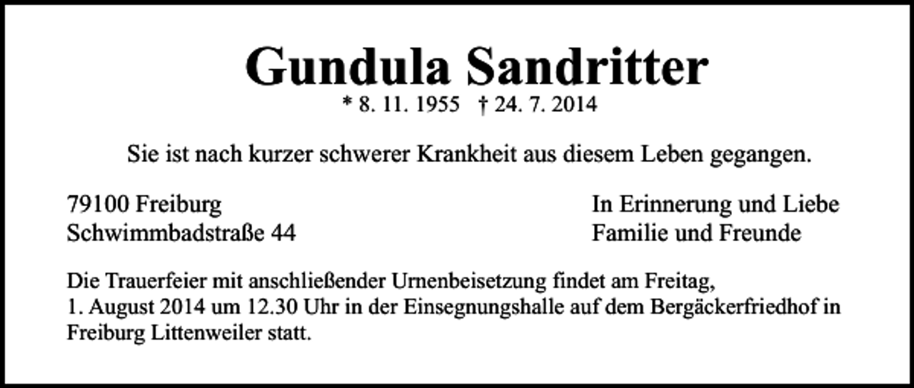 <p>Gundula Sandritter<br />* 8. 11. 1955 † 24. 7. 2014</p><p>Sie ist nach kurzer schwerer Krankheit aus diesem Leben gegangen.<br />79100 Freiburg<br />Schwimmbadstraße 44</p><p>In Erinnerung und Liebe<br />Familie und Freunde</p><p>Die Trauerfeier mit anschließender Urnenbeisetzung findet am Freitag,<br />1. August 2014 um 12.30 Uhr in der Einsegnungshalle auf dem Bergäckerfriedhof in<br />Freiburg Littenweiler statt.</p>