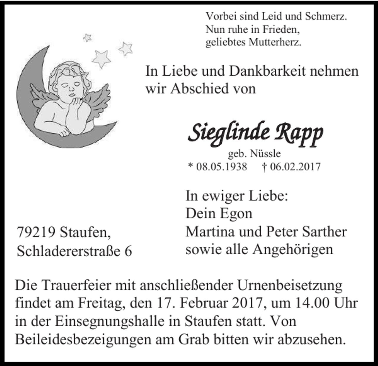 <p>Vorbei sind Leid und Schmerz.<br />Nun ruhe in Frieden,<br />geliebtes Mutterherz.</p><p>In Liebe und Dankbarkeit nehmen<br />wir Abschied von</p><p>Sieglinde Rapp<br />geb. Nüssle<br />* 08.05.1938 † 06.02.2019219 Staufen,<br />Schladererstraße 6</p><p>In ewiger Liebe:<br />Dein Egon<br />Martina und Peter Sarther<br />sowie alle Angehörigen</p><p>Die Trauerfeier mit anschließender Urnenbeisetzung<br />findet am Freitag, den 17. Februar 2017, um 14.00 Uhr<br />in der Einsegnungshalle in Staufen statt. Von<br />Beileidesbezeigungen am Grab bitten wir abzusehen.</p>