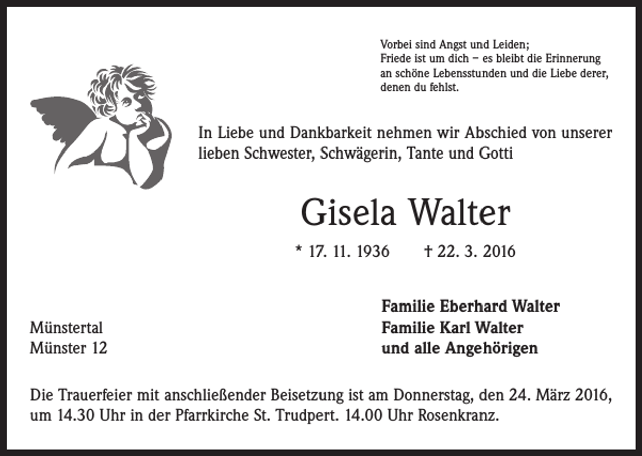 <p>Vorbei sind Angst und Leiden;<br />Friede ist um dich – es bleibt die Erinnerung<br />an schöne Lebensstunden und die Liebe derer,<br />denen du fehlst.</p><p>In Liebe und Dankbarkeit nehmen wir Abschied von unserer<br />lieben Schwester, Schwägerin, Tante und Gotti</p><p>Gisela Walter<br />* 17. 11. 1936 † 22. 3. 2016</p><p>Münstertal<br />Münster 12</p><p>Familie Eberhard Walter<br />Familie Karl Walter<br />und alle Angehörigen</p><p>Die Trauerfeier mit anschließender Beisetzung ist am Donnerstag, den 24. März 2016,<br />um 14.30 Uhr in der Pfarrkirche St. Trudpert. 14.00 Uhr Rosenkranz.</p>