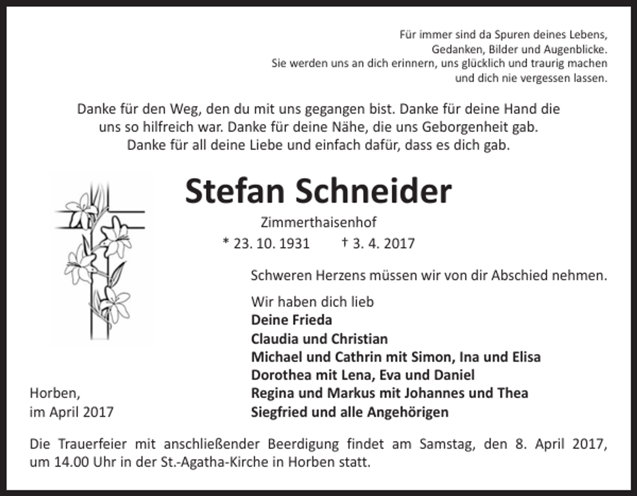 <p>Für immer sind da Spuren deines Lebens,<br />Gedanken, Bilder und Augenblicke.<br />Sie werden uns an dich erinnern, uns glücklich und traurig machen<br />und dich nie vergessen lassen.</p><p>Danke für den Weg, den du mit uns gegangen bist. Danke für deine Hand die<br />uns so hilfreich war. Danke für deine Nähe, die uns Geborgenheit gab.<br />Danke für all deine Liebe und einfach dafür, dass es dich gab.</p><p>Stefan Schneider<br />Zimmerthaisenhof<br />* 23. 10. 1931 † 3. 4. 2017</p><p>Schweren Herzens müssen wir von dir Abschied nehmen.</p><p>Horben,<br />im April 2017</p><p>Wir haben dich lieb<br />Deine Frieda<br />Claudia und Christian<br />Michael und Cathrin mit Simon, Ina und Elisa<br />Dorothea mit Lena, Eva und Daniel<br />Regina und Markus mit Johannes und Thea<br />Siegfried und alle Angehörigen</p><p>Die Trauerfeier mit anschließender Beerdigung findet am Samstag, den 8. April 2017,<br />um 14.00 Uhr in der St.-Agatha-Kirche in Horben statt.</p>