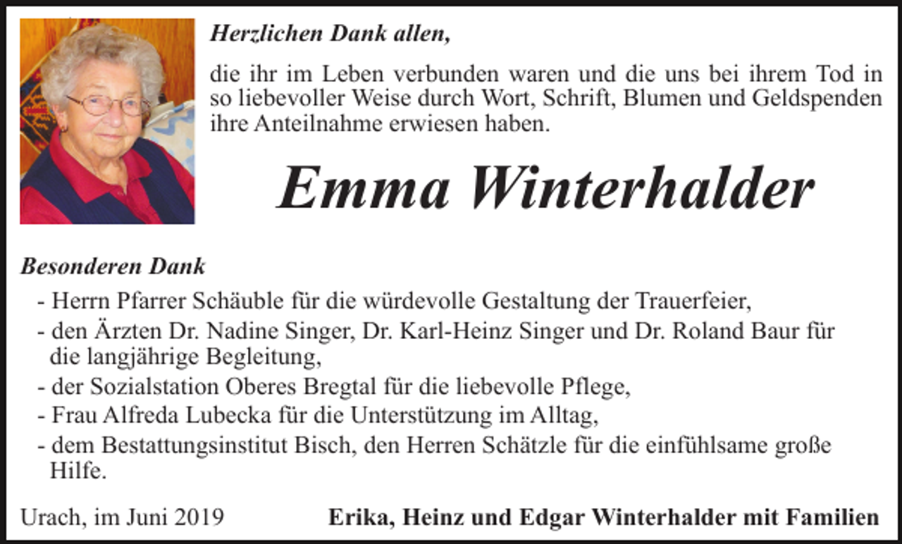 <p>Danksagung</p><p>Herzlichen Dank allen,<br />die ihr im Leben verbunden waren und die uns bei ihrem Tod in<br />so liebevoller Weise durch Wort, Schrift, Blumen und Geldspenden<br />ihre Anteilnahme erwiesen haben.</p><p>Emma Winterhalder<br />Besonderen Dank<br />- Herrn Pfarrer Schäuble für die würdevolle Gestaltung der Trauerfeier,<br />- den Ärzten Dr. Nadine Singer, Dr. Karl-Heinz Singer und Dr. Roland Baur für<br />die langjährige Begleitung,<br />- der Sozialstation Oberes Bregtal für die liebevolle Pflege,<br />- Frau Alfreda Lubecka für die Unterstützung im Alltag,<br />- dem Bestattungsinstitut Bisch, den Herren Schätzle für die einfühlsame große<br />Hilfe.<br />Urach, im Juni 2019</p><p>Erika, Heinz und Edgar Winterhalder mit Familien</p>