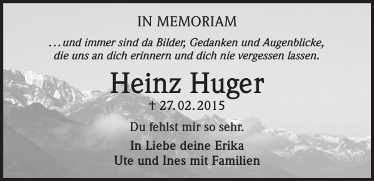 <p>IN MEMORIAM<br />. . . und immer sind da Bilder, Gedanken und Augenblicke,<br />die uns an dich erinnern und dich nie vergessen lassen.</p><p>Heinz Huger<br />† 27. 02. 2015</p><p>Du fehlst mir so sehr.<br />In Liebe deine Erika<br />Ute und Ines mit Familien</p>