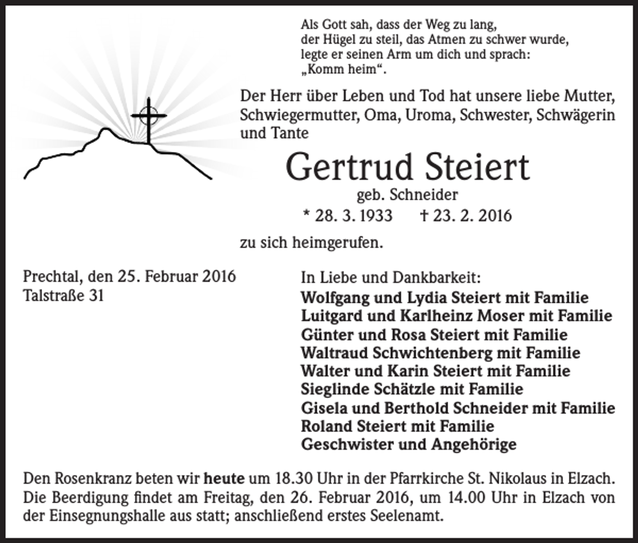 <p>Als Gott sah, dass der Weg zu lang,<br />der Hügel zu steil, das Atmen zu schwer wurde,<br />legte er seinen Arm um dich und sprach:<br />„Komm heim“.</p><p>Der Herr über Leben und Tod hat unsere liebe Mutter,<br />Schwiegermutter, Oma, Uroma, Schwester, Schwägerin<br />und Tante</p><p>Gertrud<br />Steiert<br />geb. Schneider<br />* 28. 3. 1933 † 23. 2. 2016<br />zu sich heimgerufen.<br />Prechtal, den 25. Februar 2016<br />Talstraße 31</p><p>In Liebe und Dankbarkeit:<br />Wolfgang und Lydia Steiert mit Familie<br />Luitgard und Karlheinz Moser mit Familie<br />Günter und Rosa Steiert mit Familie<br />Waltraud Schwichtenberg mit Familie<br />Walter und Karin Steiert mit Familie<br />Sieglinde Schätzle mit Familie<br />Gisela und Berthold Schneider mit Familie<br />Roland Steiert mit Familie<br />Geschwister und Angehörige</p><p>Den Rosenkranz beten wir heute um 18.30 Uhr in der Pfarrkirche St. Nikolaus in Elzach.<br />Die Beerdigung findet am Freitag, den 26. Februar 2016, um 14.00 Uhr in Elzach von<br />der Einsegnungshalle aus statt; anschließend erstes Seelenamt.</p>