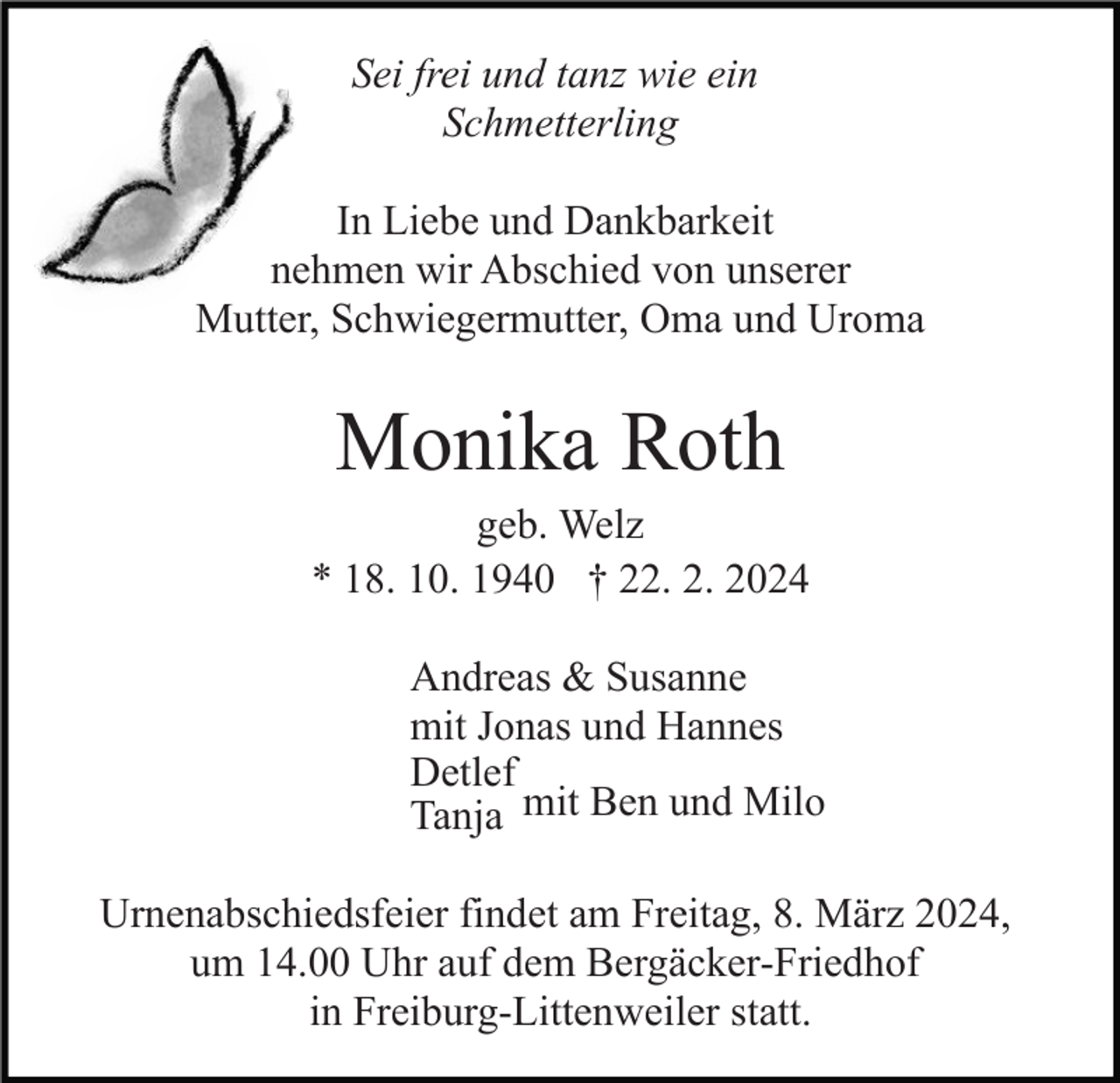 Sei frei und tanz wie ein
Schmetterlin
In Liebe und Dankbarkeit
nehmen wir Abschied von unserer
Mutter, Schwiegermutter, Oma und Uroma
Monika Roth
geb. Welz
* 18. 10. 1940 † 22. 2. 2024
Andreas &amp; Susanne
mit Jonas und Hannes
Detlef
Tanja 
mit Ben und Milo
Urnenabschiedsfeier findet am Freitag, 8. März 2024,
um 14.00 Uhr auf dem Bergäcker-Friedhof
in Freiburg-Littenweiler statt.