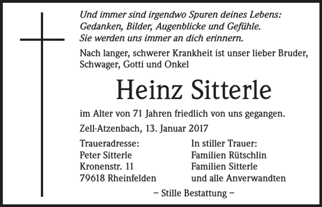 <p>Und immer sind irgendwo Spuren deines Lebens:<br />Gedanken, Bilder, Augenblicke und Gefühle.<br />Sie werden uns immer an dich erinnern.<br />Nach langer, schwerer Krankheit ist unser lieber Bruder,<br />Schwager, Gotti und Onkel</p><p>Heinz Sitterle<br />im Alter von 71 Jahren friedlich von uns gegangen.<br />Zell-Atzenbach, 13. Januar 2017<br />Traueradresse:<br />In stiller Trauer:<br />Peter Sitterle<br />Familien Rütschlin<br />Kronenstr. 11<br />Familien Sitterle<br />79618 Rheinfelden<br />und alle Anverwandten<br />– Stille Bestattung –</p>